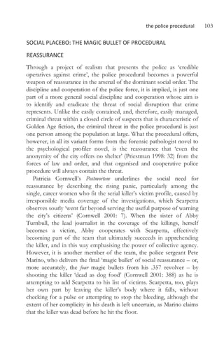 the police procedural 103
SOCIAL PLACEBO: THE MAGIC BULLET OF PROCEDURAL
REASSURANCE
Through a project of realism that presents the police as ‘credible
operatives against crime’, the police procedural becomes a powerful
weapon of reassurance in the arsenal of the dominant social order. The
discipline and cooperation of the police force, it is implied, is just one
part of a more general social discipline and cooperation whose aim is
to identify and eradicate the threat of social disruption that crime
represents. Unlike the easily contained, and, therefore, easily managed,
criminal threat within a closed circle of suspects that is characteristic of
Golden Age fiction, the criminal threat in the police procedural is just
one person among the population at large. What the procedural offers,
however, in all its variant forms from the forensic pathologist novel to
the psychological profiler novel, is the reassurance that ‘even the
anonymity of the city offers no shelter’ (Priestman 1998: 32) from the
forces of law and order, and that organised and cooperative police
procedure will always contain the threat.
Patricia Cornwell’s Postmortem underlines the social need for
reassurance by describing the rising panic, particularly among the
single, career women who fit the serial killer’s victim profile, caused by
irresponsible media coverage of the investigations, which Scarpetta
observes sourly ‘went far beyond serving the useful purpose of warning
the city’s citizens’ (Cornwell 2001: 7). When the sister of Abby
Turnbull, the lead journalist in the coverage of the killings, herself
becomes a victim, Abby cooperates with Scarpetta, effectively
becoming part of the team that ultimately succeeds in apprehending
the killer, and in this way emphasising the power of collective agency.
However, it is another member of the team, the police sergeant Pete
Marino, who delivers the final ‘magic bullet’ of social reassurance – or,
more accurately, the four magic bullets from his .357 revolver – by
shooting the killer ‘dead as dog food’ (Cornwell 2001: 388) as he is
attempting to add Scarpetta to his list of victims. Scarpetta, too, plays
her own part by leaving the killer’s body where it falls, without
checking for a pulse or attempting to stop the bleeding, although the
extent of her complicity in his death is left uncertain, as Marino claims
that the killer was dead before he hit the floor.
 