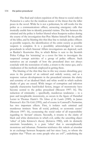104 the police procedural
The final and violent expulsion of the threat to social order in
Postmortem is a salve for the insidious nature of the threat that the killer
poses in the novel. While he is not a policeman, he still works for the
police as a communications officer, answering emergency calls that
ironically enable him to identify potential victims. The line between the
criminal and the police is further blurred when Scarpetta realises during
the course of the investigation that Pete Marino himself fits the profile
of the killer, and by blurring this thin blue line to include police officers
as possible suspects, the identification of the entire society as possible
suspects is complete. It is a possibility acknowledged in various
procedurals in which Internal Affairs investigations are depicted, such
as Rankin’s Resurrection Men, in which Rebus is sent to the Scottish
Police College for ‘retraining’ as a cover for him to investigate the
suspected corrupt activities of a group of police officers. Such
narratives are an example of how the procedural does not always
conclude with the restoration of order, a return to the status quo, and a
vindication of the methods employed in getting there.
The blurring of the thin blue line in this way creates disturbing grey
areas in the portrait of an ordered and orderly society, and as a
response various developments in the procedural reinstate the clarity
and certainty of an idealised black and white world in which realistic
shades of grey are erased. While images of corruption and infection
typically characterise hard-boiled fiction, images of monstrosity have
become central to the police procedural (Messent 1997: 16). The
reduction of criminality – specifically, murderous tendencies – to a
pure and inexplicable monstrosity, as occurs in the figure of Hannibal
Lecter in Thomas Harris’s The Silence of the Lambs (1989), in James
Patterson’s Kiss The Girls (1995), and of course in Cornwell’s Postmortem,
has two important effects. First, it isolates such criminal and
murderous instincts ‘from all social, political, or economic causes’
(Messent 1997: 16), exonerating the social order of all responsibility
regarding its ‘deviant’ citizens. Secondly, it returns to the clarity of
black and white distinctions in which evil, unlike the unsettling abject
‘other’ of Julia Kristeva’s theory (Kristeva 1982), with its distinctly
uncertain boundaries, is a pure ‘other’ that is uncomplicatedly
monstrous and inhuman. Postmortem reinforces this reductio ad absurdum
in an exchange between Scarpetta and her niece Lucy, to whom she
explains that ‘“There are some people who are evil”’, underlining the
 