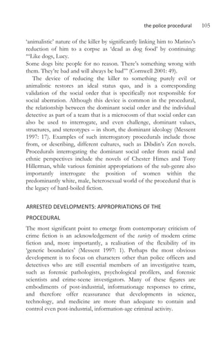 the police procedural 105
‘animalistic’ nature of the killer by significantly linking him to Marino’s
reduction of him to a corpse as ‘dead as dog food’ by continuing:
‘“Like dogs, Lucy.
Some dogs bite people for no reason. There’s something wrong with
them. They’re bad and will always be bad”’ (Cornwell 2001: 49).
The device of reducing the killer to something purely evil or
animalistic restores an ideal status quo, and is a corresponding
validation of the social order that is specifically not responsible for
social aberration. Although this device is common in the procedural,
the relationship between the dominant social order and the individual
detective as part of a team that is a microcosm of that social order can
also be used to interrogate, and even challenge, dominant values,
structures, and stereotypes – in short, the dominant ideology (Messent
1997: 17). Examples of such interrogatory procedurals include those
from, or describing, different cultures, such as Dibdin’s Zen novels.
Procedurals interrogating the dominant social order from racial and
ethnic perspectives include the novels of Chester Himes and Tony
Hillerman, while various feminist appropriations of the sub-genre also
importantly interrogate the position of women within the
predominantly white, male, heterosexual world of the procedural that is
the legacy of hard-boiled fiction.
ARRESTED DEVELOPMENTS: APPROPRIATIONS OF THE
PROCEDURAL
The most significant point to emerge from contemporary criticism of
crime fiction is an acknowledgement of the variety of modern crime
fiction and, more importantly, a realisation of the flexibility of its
‘generic boundaries’ (Messent 1997: 1). Perhaps the most obvious
development is to focus on characters other than police officers and
detectives who are still essential members of an investigative team,
such as forensic pathologists, psychological profilers, and forensic
scientists and crime-scene investigators. Many of these figures are
embodiments of post-industrial, informationage responses to crime,
and therefore offer reassurance that developments in science,
technology, and medicine are more than adequate to contain and
control even post-industrial, information-age criminal activity.
 