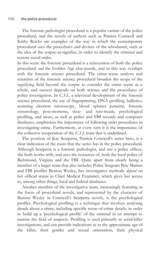 106 the police procedural
The forensic pathologist procedural is a popular variant of the police
procedural, and the novels of authors such as Patricia Cornwell and
Kathy Reichs are examples of the way in which the contemporary
procedural uses the procedures and devices of the whodunnit, such as
the idea of the corpse-as-signifier, in order to identify the criminal and
restore social order.
In this sense the forensic procedural is a reinvention of both the police
procedural and the Golden Age clue-puzzle, and in this way overlaps
with the forensic science procedural. The crime-scene analysts and
scientists of the forensic science procedural broaden the scope of the
signifying field beyond the corpse to consider the crime scene as a
whole, and success depends on both science and the procedures of
police investigation. In C.S.I., a televisual development of the forensic
science procedural, the use of fingerprinting, DNA profiling, ballistics,
scanning electron microscopy, blood splatter patterns, forensic
entomology, post-mortems, shoe- and tyre-treads, psychological
profiling, and more, as well as police and FBI records and computer
databases, emphasises the importance of following strict procedures in
investigating crime. Furthermore, at every turn it is the importance of
the collective cooperation of the C.S.I. team that is underlined.
The position of Kay Scarpetta, Patricia Cornwell’s series hero, is a
clear indication of the roots that the series has in the police procedural.
Although Scarpetta is a forensic pathologist, and not a police officer,
she both works with, and uses the resources of, both the local police of
Richmond, Virginia and the FBI. Quite apart from clearly being a
member of a larger team that also includes Police Sergeant Pete Marino
and FBI profiler Benton Wesley, her investigative methods depend on
her official status as Chief Medical Examiner, which gives her access
to, among other things, local and federal databases.
Another member of the investigative team, increasingly featuring as
the focus of procedural novels, and represented by the character of
Benton Wesley in Cornwell’s Scarpetta novels, is the psychological
profiler. Psychological profiling is a technique that involves analysing
details about a crime, including specific scene-of-crime details, in order
to build up a ‘psychological profile’ of the criminal in an attempt to
narrow the field of suspects. Profiling is used primarily in serial-killer
investigations, and can provide indications as to the approximate age of
the killer, their gender and sexual orientation, their physical
 