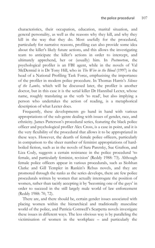 the police procedural 107
characteristics, their occupation, education, marital situation, and
general personality, as well as the reasons why they kill, and why they
kill in the way that they do. Most usefully for the procedural,
particularly for narrative reasons, profiling can also provide some idea
about the killer’s likely future actions, and this allows the investigating
team to anticipate the killer’s actions in order to intercept, and
ultimately apprehend, her or (usually) him. In Postmortem, the
psychological profiler is an FBI agent, while in the novels of Val
McDermid it is Dr Tony Hill, who in The Wire in the Blood (1997) is the
head of a National Profiling Task Force, emphasising the importance
of the profiler in modern police procedure. In Thomas Harris’s Silence
of the Lambs, which will be discussed later, the profiler is another
doctor, but in this case it is the serial killer Dr Hannibal Lecter, whose
name, roughly translating as the verb ‘to read’, but also implying a
person who undertakes the action of reading, is a metaphorical
description of what Lecter does.
Frequently, these developments go hand in hand with various
appropriations of the sub-genre dealing with issues of gender, race, and
ethnicity. James Patterson’s procedural series, featuring the black police
officer and psychological profiler Alex Cross, is a case in point, and it is
the very flexibility of the procedural that allows it to be appropriated in
these ways. However, the dearth of female police officers, particularly
in comparison to the sheer number of feminist appropriations of hard-
boiled fiction, such as in the novels of Sara Paretsky, Sue Grafton, and
Liza Cody, suggests a certain resistance in the police procedural ‘to
female, and particularly feminist, revision’ (Reddy 1988: 73). Although
female police officers appear in various procedurals, such as Siobhan
Clarke and Gill Templer in Rankin’s Rebus novels, and they are
promoted through the ranks as the series develops, there are few police
procedurals written by women that actually interrogate the position of
women, rather than tacitly accepting it by ‘becoming one of the guys’ in
order to succeed in the still largely male world of law enforcement
(Reddy 1988: 70, 72).
There are, and there should be, certain gender issues associated with
placing women within the hierarchical and traditionally masculine
world of the police, and Patricia Cornwell’s Scarpetta novels investigate
these issues in different ways. The less obvious way is by paralleling the
victimisation of women in the workplace – and particularly the
 
