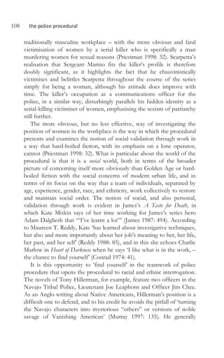 108 the police procedural
traditionally masculine workplace – with the more obvious and fatal
victimisation of women by a serial killer who is specifically a man
murdering women for sexual reasons (Priestman 1998: 32). Scarpetta’s
realisation that Sergeant Marino fits the killer’s profile is therefore
doubly significant, as it highlights the fact that he chauvinistically
victimises and belittles Scarpetta throughout the course of the series
simply for being a woman, although his attitude does improve with
time. The killer’s occupation as a communications officer for the
police, in a similar way, disturbingly parallels his hidden identity as a
serial-killing victimiser of women, emphasising the sexism of patriarchy
still further.
The more obvious, but no less effective, way of investigating the
position of women in the workplace is the way in which the procedural
presents and examines the notion of social validation through work in
a way that hard-boiled fiction, with its emphasis on a lone operator,
cannot (Priestman 1998: 32). What is particular about the world of the
procedural is that it is a social world, both in terms of the broader
picture of concerning itself more obviously than Golden Age or hard-
boiled fiction with the social concerns of modern urban life, and in
terms of its focus on the way that a team of individuals, separated by
age, experience, gender, race, and ethnicity, work collectively to restore
and maintain social order. The notion of social, and also personal,
validation through work is evident in James’s A Taste for Death, in
which Kate Miskin says of her time working for James’s series hero
Adam Dalgliesh that ‘“I’ve learnt a lot”’ (James 1987: 494). According
to Maureen T. Reddy, Kate ‘has learned about investigative techniques,
but also and more importantly about her job’s meaning to her, her life,
her past, and her self’ (Reddy 1988: 85), and in this she echoes Charlie
Marlow in Heart of Darkness when he says ‘I like what is in the work, –
the chance to find yourself’ (Conrad 1974: 41).
It is this opportunity to ‘find yourself’ in the teamwork of police
procedure that opens the procedural to racial and ethnic interrogation.
The novels of Tony Hillerman, for example, feature two officers in the
Navajo Tribal Police, Lieutenant Joe Leaphorn and Officer Jim Chee.
As an Anglo writing about Native Americans, Hillerman’s position is a
difficult one to defend, and to his credit he avoids the pitfall of ‘turning
the Navajo characters into mysterious “others” or versions of noble
savage of Vanishing American’ (Murray 1997: 135). He generally
 