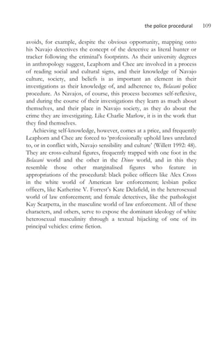 the police procedural 109
avoids, for example, despite the obvious opportunity, mapping onto
his Navajo detectives the concept of the detective as literal hunter or
tracker following the criminal’s footprints. As their university degrees
in anthropology suggest, Leaphorn and Chee are involved in a process
of reading social and cultural signs, and their knowledge of Navajo
culture, society, and beliefs is as important an element in their
investigations as their knowledge of, and adherence to, Belacani police
procedure. As Navajos, of course, this process becomes self-reflexive,
and during the course of their investigations they learn as much about
themselves, and their place in Navajo society, as they do about the
crime they are investigating. Like Charlie Marlow, it is in the work that
they find themselves.
Achieving self-knowledge, however, comes at a price, and frequently
Leaphorn and Chee are forced to ‘professionally uphold laws unrelated
to, or in conflict with, Navajo sensibility and culture’ (Willett 1992: 48).
They are cross-cultural figures, frequently trapped with one foot in the
Belacani world and the other in the Dinee world, and in this they
resemble those other marginalised figures who feature in
appropriations of the procedural: black police officers like Alex Cross
in the white world of American law enforcement; lesbian police
officers, like Katherine V. Forrest’s Kate Delafield, in the heterosexual
world of law enforcement; and female detectives, like the pathologist
Kay Scarpetta, in the masculine world of law enforcement. All of these
characters, and others, serve to expose the dominant ideology of white
heterosexual masculinity through a textual hijacking of one of its
principal vehicles: crime fiction.
 