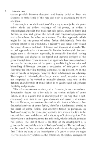 2 introduction
certain parallels between detection and literary criticism. Both are
attempts to make sense of the here and now by examining the there
and then.
However, it is not the intention of this study to straitjacket the genre
either within an endless catalogue of sub-genres, or within a
chronological approach that fixes such sub-genres, and their forms and
themes, in time, and ignores the fact of their continual appropriation
and reformulation by subsequent writers. The first approach, which
might list the sub-genres of crime fiction alphabetically from the
amnesia thriller to the whodunnit, is reductive, and serves only to lead
the reader down a multitude of formal and thematic dead-ends. The
second approach, what the structuralist linguist Ferdinand de Saussure
might term a ‘diachronic approach’, is essentially historical, tracing
development and change in the formal and thematic elements of the
genre through time. There is in such an approach, however, a tendency
to trace the development of the genre by establishing boundaries and
identifying differences between a succession of sub-genres, each
following the other like toppling dominoes to the present. As in the
case of words in language, however, these subdivisions are arbitrary.
The chapters in this study, therefore, examine broad categories that are
not supposed to be viewed as mutually distinct, since one of the
defining characteristics of crime fiction is its generic (and sub-generic)
flexibility and porosity.
This reference to structuralism, and to Saussure, is not a casual one.
Structuralist theory has a key role in the critical analysis of crime
fiction, as it is a genre that is characterised by the way that it self-
consciously advertises its own plot elements and narrative structures.
Tzvetan Todorov, in a structuralist analysis that is one of the very first
theoretical analyses of crime fiction, identifies a fundamental duality at
the heart of crime fiction, and detective fiction in particular. In
Todorov’s analysis, the crime story contains two stories: the first is the
story of the crime, and the second is the story of its investigation. This
observation is an important one for this study, which similarly contains
two stories. The first of these is the story of the development of a
genre, or the story of the crime in Todorov’s analysis. The second story
can be traced in faint, tentative sketches and episodes throughout the
first. This is the story of the investigation of a genre, or what we might
refer to in a literary analysis as the critical and theoretical engagement
 