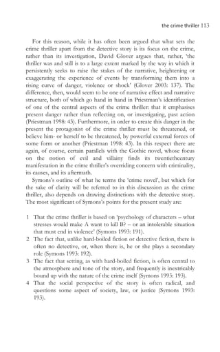 the crime thriller 113
For this reason, while it has often been argued that what sets the
crime thriller apart from the detective story is its focus on the crime,
rather than its investigation, David Glover argues that, rather, ‘the
thriller was and still is to a large extent marked by the way in which it
persistently seeks to raise the stakes of the narrative, heightening or
exaggerating the experience of events by transforming them into a
rising curve of danger, violence or shock’ (Glover 2003: 137). The
difference, then, would seem to be one of narrative effect and narrative
structure, both of which go hand in hand in Priestman’s identification
of one of the central aspects of the crime thriller: that it emphasises
present danger rather than reflecting on, or investigating, past action
(Priestman 1998: 43). Furthermore, in order to create this danger in the
present the protagonist of the crime thriller must be threatened, or
believe him- or herself to be threatened, by powerful external forces of
some form or another (Priestman 1998: 43). In this respect there are
again, of course, certain parallels with the Gothic novel, whose focus
on the notion of evil and villainy finds its twentiethcentury
manifestation in the crime thriller’s overriding concern with criminality,
its causes, and its aftermath.
Symons’s outline of what he terms the ‘crime novel’, but which for
the sake of clarity will be referred to in this discussion as the crime
thriller, also depends on drawing distinctions with the detective story.
The most significant of Symons’s points for the present study are:
1 That the crime thriller is based on ‘psychology of characters – what
stresses would make A want to kill B? – or an intolerable situation
that must end in violence’ (Symons 1993: 191).
2 The fact that, unlike hard-boiled fiction or detective fiction, there is
often no detective, or, when there is, he or she plays a secondary
role (Symons 1993: 192).
3 The fact that setting, as with hard-boiled fiction, is often central to
the atmosphere and tone of the story, and frequently is inextricably
bound up with the nature of the crime itself (Symons 1993: 193).
4 That the social perspective of the story is often radical, and
questions some aspect of society, law, or justice (Symons 1993:
193).
 