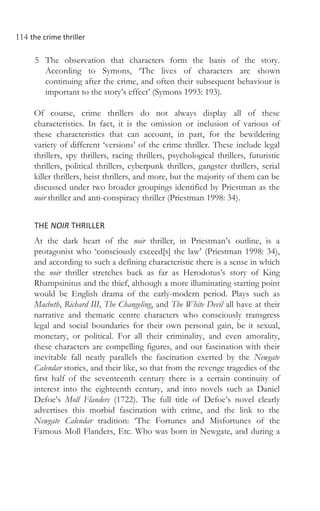 114 the crime thriller
5 The observation that characters form the basis of the story.
According to Symons, ‘The lives of characters are shown
continuing after the crime, and often their subsequent behaviour is
important to the story’s effect’ (Symons 1993: 193).
Of course, crime thrillers do not always display all of these
characteristics. In fact, it is the omission or inclusion of various of
these characteristics that can account, in part, for the bewildering
variety of different ‘versions’ of the crime thriller. These include legal
thrillers, spy thrillers, racing thrillers, psychological thrillers, futuristic
thrillers, political thrillers, cyberpunk thrillers, gangster thrillers, serial
killer thrillers, heist thrillers, and more, but the majority of them can be
discussed under two broader groupings identified by Priestman as the
noir thriller and anti-conspiracy thriller (Priestman 1998: 34).
THE NOIR THRILLER
At the dark heart of the noir thriller, in Priestman’s outline, is a
protagonist who ‘consciously exceed[s] the law’ (Priestman 1998: 34),
and according to such a defining characteristic there is a sense in which
the noir thriller stretches back as far as Herodotus’s story of King
Rhampsinitus and the thief, although a more illuminating starting point
would be English drama of the early-modern period. Plays such as
Macbeth, Richard III, The Changeling, and The White Devil all have at their
narrative and thematic centre characters who consciously transgress
legal and social boundaries for their own personal gain, be it sexual,
monetary, or political. For all their criminality, and even amorality,
these characters are compelling figures, and our fascination with their
inevitable fall neatly parallels the fascination exerted by the Newgate
Calendar stories, and their like, so that from the revenge tragedies of the
first half of the seventeenth century there is a certain continuity of
interest into the eighteenth century, and into novels such as Daniel
Defoe’s Moll Flanders (1722). The full title of Defoe’s novel clearly
advertises this morbid fascination with crime, and the link to the
Newgate Calendar tradition: ‘The Fortunes and Misfortunes of the
Famous Moll Flanders, Etc. Who was born in Newgate, and during a
 