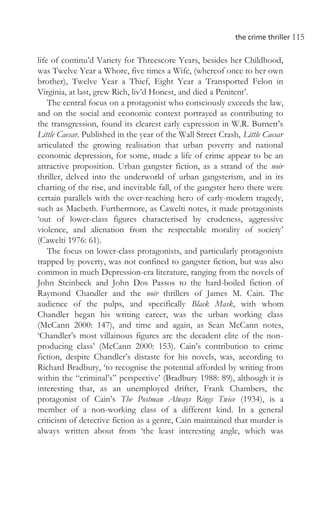 the crime thriller 115
life of continu’d Variety for Threescore Years, besides her Childhood,
was Twelve Year a Whore, five times a Wife, (whereof once to her own
brother), Twelve Year a Thief, Eight Year a Transported Felon in
Virginia, at last, grew Rich, liv’d Honest, and died a Penitent’.
The central focus on a protagonist who consciously exceeds the law,
and on the social and economic context portrayed as contributing to
the transgression, found its clearest early expression in W.R. Burnett’s
Little Caesar. Published in the year of the Wall Street Crash, Little Caesar
articulated the growing realisation that urban poverty and national
economic depression, for some, made a life of crime appear to be an
attractive proposition. Urban gangster fiction, as a strand of the noir
thriller, delved into the underworld of urban gangsterism, and in its
charting of the rise, and inevitable fall, of the gangster hero there were
certain parallels with the over-reaching hero of early-modern tragedy,
such as Macbeth. Furthermore, as Cawelti notes, it made protagonists
‘out of lower-class figures characterised by crudeness, aggressive
violence, and alienation from the respectable morality of society’
(Cawelti 1976: 61).
The focus on lower-class protagonists, and particularly protagonists
trapped by poverty, was not confined to gangster fiction, but was also
common in much Depression-era literature, ranging from the novels of
John Steinbeck and John Dos Passos to the hard-boiled fiction of
Raymond Chandler and the noir thrillers of James M. Cain. The
audience of the pulps, and specifically Black Mask, with whom
Chandler began his writing career, was the urban working class
(McCann 2000: 147), and time and again, as Sean McCann notes,
‘Chandler’s most villainous figures are the decadent elite of the non-
producing class’ (McCann 2000: 153). Cain’s contribution to crime
fiction, despite Chandler’s distaste for his novels, was, according to
Richard Bradbury, ‘to recognise the potential afforded by writing from
within the “criminal’s” perspective’ (Bradbury 1988: 89), although it is
interesting that, as an unemployed drifter, Frank Chambers, the
protagonist of Cain’s The Postman Always Rings Twice (1934), is a
member of a non-working class of a different kind. In a general
criticism of detective fiction as a genre, Cain maintained that murder is
always written about from ‘the least interesting angle, which was
 