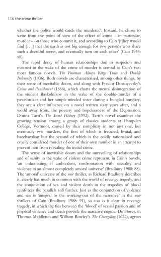 116 the crime thriller
whether the police would catch the murderer’. Instead, he chose to
write from the point of view of the effect of crime – in particular,
murder – on those who commit it, and according to Cain ‘[t]hey would
find [. . .] that the earth is not big enough for two persons who share
such a dreadful secret, and eventually turn on each other’ (Cain 1944:
xii).
The rapid decay of human relationships due to suspicion and
mistrust in the wake of the crime of murder is central to Cain’s two
most famous novels, The Postman Always Rings Twice and Double
Indemnity (1936). Both novels are characterised, among other things, by
their sense of inevitable doom, and along with Fyodor Dostoyevsky’s
Crime and Punishment (1866), which charts the mental disintegration of
the student Raskolnikov in the wake of the double-murder of a
pawnbroker and her simple-minded sister during a bungled burglary,
they are a clear influence on a novel written sixty years after, and a
world away from, the poverty and hopelessness of the Depression:
Donna Tartt’s The Secret History (1992). Tartt’s novel examines the
growing tension among a group of classics students at Hampden
College, Vermont, caused by their complicity in not just one, but
eventually two murders, the first of which is frenzied, brutal, and
bacchanalian but the second of which is the coldly rationalised and
cruelly considered murder of one of their own number in an attempt to
prevent him from revealing the initial crime.
The sense of inevitable doom and the unravelling of relationships
and of sanity in the wake of violent crime represent, in Cain’s novels,
‘an unhesitating, if ambivalent, confrontation with sexuality and
violence in an almost completely amoral universe’ (Bradbury 1988: 88).
The ‘amoral’ universe of the noir thriller, as Richard Bradbury describes
it, clearly has much in common with the world of revenge tragedy, and
the conjunction of sex and violent death in the tragedies of blood
reinforces the parallels still further. Just as the conjunction of violence
and sex is ‘integral to the working-out of the narrative’ in the noir
thrillers of Cain (Bradbury 1988: 91), so too is it clear in revenge
tragedy, in which the ties between the ‘blood’ of sexual passion and of
physical violence and death provide the narrative engine. De Flores, in
Thomas Middleton and William Rowley’s The Changeling (1622), agrees
 