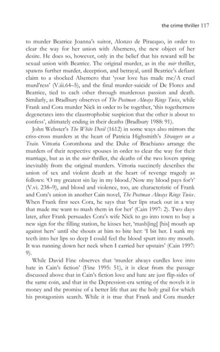 the crime thriller 117
to murder Beatrice Joanna’s suitor, Alonzo de Piracquo, in order to
clear the way for her union with Alsemero, the new object of her
desire. He does so, however, only in the belief that his reward will be
sexual union with Beatrice. The original murder, as in the noir thriller,
spawns further murder, deception, and betrayal, until Beatrice’s defiant
claim to a shocked Alsemero that ‘your love has made me/A cruel
murd’ress’ (V.iii.64–5), and the final murder-suicide of De Flores and
Beatrice, tied to each other through murderous passion and death.
Similarly, as Bradbury observes of The Postman Always Rings Twice, while
Frank and Cora murder Nick in order to be together, ‘this togetherness
degenerates into the claustrophobic suspicion that the other is about to
confess’, ultimately ending in their deaths (Bradbury 1988: 91).
John Webster’s The White Devil (1612) in some ways also mirrors the
criss-cross murders at the heart of Patricia Highsmith’s Strangers on a
Train. Vittoria Corombona and the Duke of Brachiano arrange the
murders of their respective spouses in order to clear the way for their
marriage, but as in the noir thriller, the deaths of the two lovers spring
inevitably from the original murders. Vittoria succinctly describes the
union of sex and violent death at the heart of revenge tragedy as
follows: ‘O my greatest sin lay in my blood./Now my blood pays for’t’
(V.vi. 238–9), and blood and violence, too, are characteristic of Frank
and Cora’s union in another Cain novel, The Postman Always Rings Twice.
When Frank first sees Cora, he says that ‘her lips stuck out in a way
that made me want to mash them in for her’ (Cain 1997: 2). Two days
later, after Frank persuades Cora’s wife Nick to go into town to buy a
new sign for the filling station, he kisses her, ‘mash[ing] [his] mouth up
against hers’ until she shouts at him to bite her: ‘I bit her. I sunk my
teeth into her lips so deep I could feel the blood spurt into my mouth.
It was running down her neck when I carried her upstairs’ (Cain 1997:
9).
While David Fine observes that ‘murder always curdles love into
hate in Cain’s fiction’ (Fine 1995: 51), it is clear from the passage
discussed above that in Cain’s fiction love and hate are just flip-sides of
the same coin, and that in the Depression-era setting of the novels it is
money and the promise of a better life that are the holy grail for which
his protagonists search. While it is true that Frank and Cora murder
 