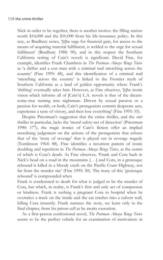 118 the crime thriller
Nick in order to be together, there is another motive: the filling station
worth $14,000 and the $10,000 from his life-insurance policy. In this
way, as Bradbury notes, ‘[t]he urge for financial gain, for access to the
means of acquiring material fulfilment, is welded to the urge for sexual
fulfilment’ (Bradbury 1988: 90), and in this respect the Southern
California setting of Cain’s novels is significant. David Fine, for
example, identifies Frank Chambers in The Postman Always Rings Twice
as ‘a drifter and a con man with a criminal trail stretching across the
country’ (Fine 1995: 48), and this identification of a criminal trail
‘stretching across the country’ is linked to the Frontier myth of
Southern California as a land of golden opportunity where Frank’s
‘drifting’ eventually takes him. However, as Fine observes, ‘[t]he ironic
vision which informs all of [Cain’s] L.A. novels is that of the dream-
come-true turning into nightmare. Driven by sexual passion or a
passion for wealth, or both, Cain’s protagonists commit desperate acts,
experience a taste of victory, and then lose everything’ (Fine 1995: 55).
Despite Priestman’s suggestion that the crime thriller, and the noir
thriller in particular, lacks the ‘moral safety-net of detection’ (Priestman
1990: 177), the tragic ironies of Cain’s fiction offer an implied
moralising judgement on the actions of the protagonists that echoes
that of the ‘irony of revenge’ that is played out in revenge tragedy
(Tomlinson 1964: 88). Fine identifies a recurrent pattern of ironic
doubling and repetition in The Postman Always Rings Twice, at the centre
of which is Cora’s death. As Fine observes, ‘Frank and Cora bash in
Nick’s head on a road in the mountains [. . .] and Cora, in a grotesque
rebound is killed in a bloody crash on the Pacific Coast Highway, not
far from the murder site’ (Fine 1995: 50). The irony of this ‘grotesque
rebound’ is compounded when
Frank is condemned to death for what is judged to be the murder of
Cora, but which, in reality, is Frank’s first and only act of compassion
or kindness. Frank is rushing a pregnant Cora to hospital when he
overtakes a truck on the inside and the car crashes into a culvert wall,
killing Cora instantly. Frank narrates the story, we learn only in the
final chapter, from his prison cell as he awaits execution.
As a first-person confessional novel, The Postman Always Rings Twice
seems to be the perfect vehicle for an examination of motivation: in
 