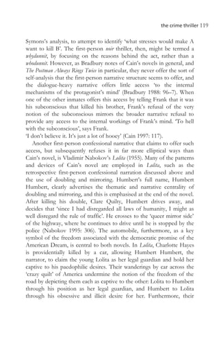 the crime thriller 119
Symons’s analysis, to attempt to identify ‘what stresses would make A
want to kill B’. The first-person noir thriller, then, might be termed a
whydunnit, by focusing on the reasons behind the act, rather than a
whodunnit. However, as Bradbury notes of Cain’s novels in general, and
The Postman Always Rings Twice in particular, they never offer the sort of
self-analysis that the first-person narrative structure seems to offer, and
the dialogue-heavy narrative offers little access ‘to the internal
mechanisms of the protagonist’s mind’ (Bradbury 1988: 96–7). When
one of the other inmates offers this access by telling Frank that it was
his subconscious that killed his brother, Frank’s refusal of the very
notion of the subconscious mirrors the broader narrative refusal to
provide any access to the internal workings of Frank’s mind. ‘To hell
with the subconscious’, says Frank.
‘I don’t believe it. It’s just a lot of hooey’ (Cain 1997: 117).
Another first-person confessional narrative that claims to offer such
access, but subsequently refuses it in far more elliptical ways than
Cain’s novel, is Vladimir Nabokov’s Lolita (1955). Many of the patterns
and devices of Cain’s novel are employed in Lolita, such as the
retrospective first-person confessional narration discussed above and
the use of doubling and mirroring. Humbert’s full name, Humbert
Humbert, clearly advertises the thematic and narrative centrality of
doubling and mirroring, and this is emphasised at the end of the novel.
After killing his double, Clare Quilty, Humbert drives away, and
decides that ‘since I had disregarded all laws of humanity, I might as
well disregard the rule of traffic’. He crosses to the ‘queer mirror side’
of the highway, where he continues to drive until he is stopped by the
police (Nabokov 1995: 306). The automobile, furthermore, as a key
symbol of the freedom associated with the democratic promise of the
American Dream, is central to both novels. In Lolita, Charlotte Hayes
is providentially killed by a car, allowing Humbert Humbert, the
narrator, to claim the young Lolita as her legal guardian and hold her
captive to his paedophilic desires. Their wanderings by car across the
‘crazy quilt’ of America undermine the notion of the freedom of the
road by depicting them each as captive to the other: Lolita to Humbert
through his position as her legal guardian, and Humbert to Lolita
through his obsessive and illicit desire for her. Furthermore, their
 