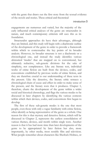 with the genre that draws out the first story from the textual evidence
of the novels and stories. These critical and theoretical
introduction 3
engagements are numerous and varied, but the majority of the
early influential critical analyses of the genre are structuralist in
nature, and much contemporary criticism still uses this as its
foundation.
Structuralist approaches do have their advantages, although
they are limited, and this study will begin with a diachronic outline
of the development of the genre in order to provide a framework
within which to contextualise the key points of its broader
analysis. However, its broader structure is not a diachronic or a
chronological one, and instead the study identifies various
ahistorical ‘modes’ that are mapped on to conventional, but
ultimately reductive, sub-generic divisions for the sake of
simplicity, not completeness. Like any literary text, individual
works of crime fiction are built from the devices, codes, and
conventions established by previous works of crime fiction, and
they are therefore crucial to our understanding of these texts in
the present. Like the detective, the literary critic retraces a
chronological chain of cause and effect in order to make sense of
the present, and the literary texts that it produces. Chapter 1,
therefore, charts the development of the genre within a wider
social and historical chronology, and flags the various modes to be
discussed in later chapters by identifying the various contexts
within which their devices, codes, and conventions first began to
develop.
The first of these sub-generic modes is the one that most
people, even those with only a vague familiarity with crime fiction,
often identify as being representative of the genre as a whole. One
reason for this is that mystery and detective fiction, which will be
discussed in Chapter 2, represents the earliest consolidation of
various themes, devices, and motifs within single texts. Another
reason is that it has had more time than later developments of the
genre to be appropriated by later fiction but also, more
importantly, by other media, most notably film and television.
What people remember about characters like Sherlock Holmes, or
 
