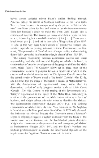 120 the crime thriller
travels across America mirror Frank’s similar ‘drifting’ through
America before his arrival in Southern California at the Twin Oaks
Tavern. Cora, however, is unimpressed by the picture of life on ‘the
road’ that Frank paints for her, and wants to use the insurance money
from her husband’s death to make the Twin Oaks Tavern into a
commercial success. The tavern, as Frank describes it when he first
sees it, is ‘nothing but a roadside sandwich joint [. . . .] There was a
lunch-room part [. . .] and off to one side a filling station’ (Cain 1997:
1), and in this way even Cora’s dream of commercial success and
stability depends on passing automotive trade. Furthermore, as Fine
notes, ‘The perversity of Cora’s dream of respectability and mothering
domesticity, grounded in a brutal murder, is blatant’ (Fine 1995: 50).
The uneasy relationship between commercial success and social
respectability, and the violence and illegality on which it is based, is
characteristic of another development of the gangster thriller: the Mafia
story. Mario Puzo’s The Godfather (1969) set in place most of the
characteristic features of gangster fiction, a model still evident in the
cinema and in television series such as The Sopranos. Cawelti notes that
the central symbol of Puzo’s novel is ‘the family’ (Cawelti 1976: 52–3),
and he notes that the image of the family is linked, in Mafia narratives,
with the development of organisational power, rather than its
destruction, typical of early gangster stories such as Little Caesar
(Cawelti 1976: 62). Central to this tracing of the development of a
‘family’s’ organisation is the figure of the Mafia Don, particularly in
relation to the presentation of the Mafia organisation as a form of
business, and Knight echoes this point when he identifies the Mafia as
‘the quintessential corporation’ (Knight 2004: 142). The defining
characteristic of Mafia Dons, like Don Vito Corleone in The Godfather,
is ‘a ruthless and brilliant professionalism’ (Cawelti 1976: 67), although
the insistence on physical bravery that Corleone’s name (‘lionheart’)
seems to emphasise suggests a certain continuity with the figure of the
frontiersman in the Western, and the hard-boiled private detective.
Knight also comments on the presentation, and perception, of Mafiosi
as businessmen (Knight 2004: 148), and the Don’s ‘ruthless and
brilliant professionalism’ is clearly the underworld flip-side of the
requirements for ‘legitimate’ business success in America.
 