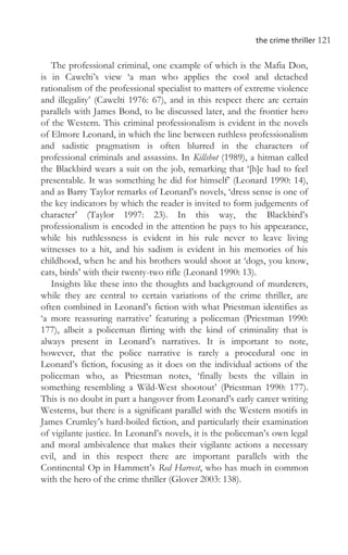 the crime thriller 121
The professional criminal, one example of which is the Mafia Don,
is in Cawelti’s view ‘a man who applies the cool and detached
rationalism of the professional specialist to matters of extreme violence
and illegality’ (Cawelti 1976: 67), and in this respect there are certain
parallels with James Bond, to be discussed later, and the frontier hero
of the Western. This criminal professionalism is evident in the novels
of Elmore Leonard, in which the line between ruthless professionalism
and sadistic pragmatism is often blurred in the characters of
professional criminals and assassins. In Killshot (1989), a hitman called
the Blackbird wears a suit on the job, remarking that ‘[h]e had to feel
presentable. It was something he did for himself’ (Leonard 1990: 14),
and as Barry Taylor remarks of Leonard’s novels, ‘dress sense is one of
the key indicators by which the reader is invited to form judgements of
character’ (Taylor 1997: 23). In this way, the Blackbird’s
professionalism is encoded in the attention he pays to his appearance,
while his ruthlessness is evident in his rule never to leave living
witnesses to a hit, and his sadism is evident in his memories of his
childhood, when he and his brothers would shoot at ‘dogs, you know,
cats, birds’ with their twenty-two rifle (Leonard 1990: 13).
Insights like these into the thoughts and background of murderers,
while they are central to certain variations of the crime thriller, are
often combined in Leonard’s fiction with what Priestman identifies as
‘a more reassuring narrative’ featuring a policeman (Priestman 1990:
177), albeit a policeman flirting with the kind of criminality that is
always present in Leonard’s narratives. It is important to note,
however, that the police narrative is rarely a procedural one in
Leonard’s fiction, focusing as it does on the individual actions of the
policeman who, as Priestman notes, ‘finally bests the villain in
something resembling a Wild-West shootout’ (Priestman 1990: 177).
This is no doubt in part a hangover from Leonard’s early career writing
Westerns, but there is a significant parallel with the Western motifs in
James Crumley’s hard-boiled fiction, and particularly their examination
of vigilante justice. In Leonard’s novels, it is the policeman’s own legal
and moral ambivalence that makes their vigilante actions a necessary
evil, and in this respect there are important parallels with the
Continental Op in Hammett’s Red Harvest, who has much in common
with the hero of the crime thriller (Glover 2003: 138).
 