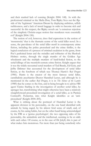 the crime thriller 123
and their marked lack of cunning (Knight 2004: 148). As with the
professional criminal or the Mafia Don, Tom Ripley lives out the flip-
side of the ‘legitimate’ American Dream by displaying ambition, selfish
ruthlessness, and a lack of moral baggage in order to become rich and
successful. In this respect, the Ripley novels are ‘a conscious rejection
of the simplistic Christie-esque notion that murderers were essentially
evil’ (Knight 2004: 150).
The notion of evil, however, does find expression in the notion of
‘monstrosity’ that is the thematic centre of the serial killer novel. In a
sense, the prevalence of the serial killer motif in contemporary crime
fiction, including the police procedural and the crime thriller, is the
logical conclusion of a process of criminal escalation in the genre, from
Poe’s purloined letter and the swindles and robberies of the Sherlock
Holmes stories, through the single murder of the Golden Age
whodunnit and the multiple murders of hard-boiled fiction, to the
serial killings of late twentieth-century crime fiction. Knight argues that
it was the widely recounted serial murders of Ted Bundy, Ed Gein, and
Jeffry Dahmer that accounted for the development of serial killer
fiction, at the forefront of which was Thomas Harris’s Red Dragon
(1981). Harris is the creator of the most famous serial killer,
cannibalistic psychiatrist Doctor Hannibal Lecter, and although he is
mentioned in the earlier Red Dragon, it is in The Silence of the Lambs
(1989) that he comes to the fore, and in being brought in to advise FBI
agent Clarice Starling in the investigation of another serial killer, he
upstages her, transforming what might otherwise have been a relatively
straightforward procedural investigation of a serial killer, as in Patricia
Cornwell’s Postmortem, into what Knight identifies as an ‘anti-
procedural’ (Knight 2004: 203).
What is striking about the portrayal of Hannibal Lecter is the
apparent division in his personality, on the one hand identified with
animals by being caged, by his almost feral sense of smell, and, of
course, by his eating habits, but on the other hand being acknowledged
by the FBI as a ‘genius psychologist’, the two opposing sides of his
personality, the animalistic and the intellectual, seeming to be at odds
with each other. Of course, as in the case of Dr Jekyll, this is part of
what makes him monstrous. Far more than just being somebody who
 