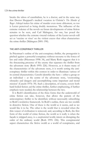 124 the crime thriller
breaks the taboo of cannibalism, he is a doctor, and in the same way
that Doctor Sheppard’s medical vocation in Christie’s The Murder of
Roger Ackroyd makes his crime of murder even more abhorrent, so too
is Lecter perceived as being doubly monstrous. The influence of the
extreme violence of the novels on future developments of crime fiction
remains to be seen, and Carl Malmgren, for one, has posed the
question whether the extreme visceral violence of the Lecter novels will
act as ‘vaccine or virus’ on the violent excess that often characterises
the crime thriller (Malmgren 2001: 190).
THE ANTI-CONSPIRACY THRILLER
In Priestman’s outline of the anti-conspiracy thriller, the protagonist is
pitched against a powerful conspiracy without recourse to the forces of
law and order (Priestman 1998: 34), and Marty Roth suggests that it is
the threatening presence of the enemy that separates the thriller from
the adventure story (Roth 1995: 226). However, as it shares many of
the characteristics of the adventure story, it is worth setting the anti-
conspiracy thriller within this context in order to illuminate various of
its central characteristics. Cawelti identifies the hero – either a group or
an individual – at the centre of the adventure story, ‘overcoming
obstacles and dangers and accomplishing some important and moral
mission’ (Cawelti 1976: 39). Such a description, of course, covers both
hard-boiled fiction and the crime thriller, further emphasising, if further
emphasis were needed, the relationship between the two.
It is Roth’s identification of the three forms that the underworld of
crime fiction can take, however, that allows the pattern of the
anticonspiracy thriller to be identified, without necessarily subscribing
to Roth’s restrictive framework. In Roth’s outline, there are two worlds
in detective fiction. One of these is the world as it seems, and as we
would like it to be. The other is the world that is revealed when the
thin veneer of civilisation is removed, and, according to Roth, the first
form of this world of crime fiction, the world as it really is when the
façade is stripped away, is a conspiratorial world, intent on disrupting the
order of the ordinary world (Roth 1995: 226). This conspiratorial
aspect characterises the fictive world as a world of conspiracies, and
 