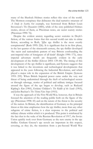 the crime thriller 125
many of the Sherlock Holmes stories reflect this view of the world.
The Mormon conspiracy that delineates the dual narrative structure of
A Study in Scarlet, for example, was borrowed from Robert Louis
Stevenson’s The Dynamiter (1885), while of the sixty published Holmes
stories, eleven of them, as Priestman notes, are secret society stories
(Priestman 1990: 76).
Despite the evident anxiety regarding secret societies in Doyle’s
fiction, of the various forms that this second world can take in crime
fiction, according to Roth, ‘[t]he spy thriller is the most overtly
conspiratorial’ (Roth 1995: 226). It is significant that in its first phase,
in the last quarter of the nineteenth century, the spy thriller developed
‘the racist and nationalistic pattern of true Britons confounding the
anti-imperial wiles of foreigners of all kinds’ (Knight 1990: 173), since
imperial adventure motifs are frequently evident in the early
development of the thriller (Glover 2003: 139–40). The timing of this
development of the spy thriller is significant, and Symons suggests that
it was linked to the inventions and technological developments that
appeared in the years following the Industrial Revolution, and which
played a major role in the expansion of the British Empire (Symons
1993: 259). When British Imperial power came under the very real
threat of being undermined through the theft of technological secrets
or through sabotage, stories of political and military intrigue focused
around the figure of the spy began to develop, such as Rudyard
Kipling’s Kim (1901), Erskine Childers’s The Riddle of the Sands (1903),
and John Buchan’s The Thirty-Nine Steps (1915).
It was the approach of the First World War, however, that in Britain
focused the attention of the reading public both on the figure of the
spy (Priestman 1998: 45) and on the nature of the threat to the security
of the nation. In Britain, the identification of Germany as the principal
threat at this time emphasises how the spy thriller, more than any other
subgenre of crime fiction, is a clear response to the political and
military climate within which it is produced. This point is reinforced by
the fact that in the wake of the Russian Revolution of 1917, the Soviet
Union quickly took over from Germany as the new enemy in the spy
thriller. Graham Greene’s spy novels are important in this respect,
covering, as they do, the transition from a pre-Second World War
 