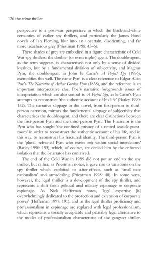 126 the crime thriller
perspective to a post-war perspective in which the black-and-white
certainties of earlier spy thrillers, and particularly the James Bond
novels of Ian Fleming, blur into an uncertain, disorienting, and far
more treacherous grey (Priestman 1998: 45–6).
These shades of grey are embodied in a figure characteristic of Cold
War spy thrillers: the double- (or even triple-) agent. The double-agent,
as the term suggests, is characterised not only by a sense of divided
loyalties, but by a fundamental division of subjectivity, and Magnus
Pym, the double-agent in John le Carré’s A Perfect Spy (1986),
exemplifies this well. The name Pym is a clear reference to Edgar Allan
Poe’s The Narrative of Arthur Gordon Pym (1838), and the reference is an
important interpretative clue. Poe’s narrative foregrounds issues of
interpretation which are also central to A Perfect Spy, as le Carré’s Pym
attempts to reconstruct ‘the authentic account of his life’ (Barley 1990:
152). The narrative slippage in the novel, from first-person to third-
person narration, mirrors the fundamental slippage of subjectivity that
characterises the double-agent, and there are clear distinctions between
the first-person Pym and the third-person Pym. The I-narrator is the
Pym who has sought ‘the confined privacy of a rented seaside guest-
room’ in order to reconstruct the authentic account of his life, and in
this way, to reconstruct his fractured identity. The third-person Pym is
the ‘plural, refracted Pym who exists only within social interactions’
(Barley 1990: 153), which, of course, are denied him by the enforced
isolation that the I-narrator has contrived.
The end of the Cold War in 1989 did not put an end to the spy
thriller, but rather, as Priestman notes, it gave rise to variations on the
spy thriller which exploited its after-effects, such as ‘small-state
nationalism’ and armsdealing (Priestman 1998: 48). In some ways,
however, the legal thriller is a development of the spy thriller, and
represents a shift from political and military espionage to corporate
espionage. As Nick Heffernan notes, ‘legal expertise [is]
overwhelmingly dedicated to the protection and extension of corporate
power’ (Heffernan 1997: 191), and in the legal thriller proficiency and
professionalism in espionage are replaced with legal professionalism,
which represents a socially acceptable and palatably legal alternative to
the modes of professionalism characteristic of the gangster thriller.
 