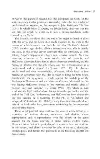 the crime thriller 127
However, the paranoid reading that the conspiratorial world of the
anti-conspiracy thriller promotes irrevocably yokes the two modes of
professionalism together, as, for example, in John Grisham’s The Firm
(1991), in which Mitch McDeere, the lawyer hero, discovers that the
law firm for which he works is, in fact, a money-laundering outfit
owned by the Mafia.
The paranoid suspicion that any one of us might be hand in glove
with the devil, and not know it, is made manifest in The Firm in the
notion of a Mafia-owned law firm. In the film The Devil’s Advocate
(1997), another legal thriller, albeit a supernatural one, this is literally
the case, as the young lawyer discovers that his employer, as with
Johnny Angel’s employer in Angel Heart, is Satan himself. The Firm,
however, articulates a far more secular kind of paranoia, and
McDeere’s discovery forces him to choose between complicity, and the
privileged lifestyle that the job offers, and ‘his responsibilities as a
professional and a citizen’ (Heffernan 1997: 193). He chooses
professional and civic responsibility, of course, which leads to him
making an agreement with the FBI in order to bring the firm down.
Significantly, the agreement is made against the backdrop of the
Washington Monument and the Vietnam Veterans Memorial, in this
way linking McDeere’s choice to ‘the patriotic and martial ideas of
honour, duty and sacrifice’ (Heffernan 1997: 195), which in turn
reinforces the legal thriller’s direct lineage from the spy thriller with the
end of the Cold War. Furthermore, that McDeere has been chosen for
the task because he is identified by the FBI as ‘self-reliant and
independent’ (Grisham 1991: 204–5), clearly identifies him as the direct
heir of the hard-boiled hero, once more reinforcing the developmental
links of crime fiction.
These developmental links reinforce the view of crime fiction as a
repository of various themes, structures, and devices whose
appropriation and re-appropriation over the history of the genre
account for the broad diversity of crime fictions evident today.
Historical crime fiction, in particular, often wears its heart on its sleeve
in this respect, and clearly advertises its debt to the texts, characters,
settings, plots, and devices that precede it, as the following chapter will
demonstrate.
 