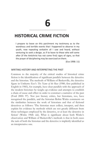 6
HISTORICAL CRIME FICTION
I prepare to leave on this parchment my testimony as to the
wondrous and terrible events that I happened to observe in my
youth, now repeating verbatim all I saw and heard, without
venturing to seek a design, as if to leave to those who will come
after (if the Antichrist has not come first) signs of signs, so that
the prayer of deciphering may be exercised on them.
(Eco 1998: 11)
WRITING HISTORY AND INTERPRETING THE PAST
Common to the majority of the critical studies of historical crime
fiction is the identification of significant parallels between the detective
and the historian. The methods of William of Baskerville, the detective
figure in Umberto Eco’s The Name of the Rose (1980, first published in
English in 1983), for example, have clear parallels with the approach of
the modern historian: he weighs up evidence and attempts to establish
a chain of cause and effect in order to construct a narrative of the past
(Ford 2000: 97). Not just literary critics, but historians, too, have
recognised the parallels, and the historian Robin Winks comments on
the similarities between the work of historians and that of fictional
detectives as follows: ‘The historian must collect, interpret, and then
explain his evidence by methods which are not greatly different from
those techniques employed by the detective, or at least the detective in
fiction’ (Winks 1968: xiii). What is significant about both Winks’s
observation and William of Baskerville’s methods is that in both cases
the task of both the historian and the detective is implicitly identified as
an interpretative one.
 