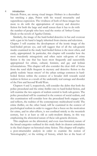 4 introduction
Hercule Poirot, are strong visual images: Holmes in a deerstalker
hat smoking a pipe, Poirot with his waxed moustache and
supercilious expression. The vividness of both of these images has
more to do with the appropriation of mystery and detective
fiction for both the large and small screen than it has to do with
the number of people who have read the stories of Arthur Conan
Doyle or the novels of Agatha Christie.
Similarly, the image of the hard-boiled detective in hat and overcoat
with a gun in his hand is largely inherited from cinema and television.
Chapter 3 will examine the development of the iconic image of the
hard-boiled private eye, and will suggest that of all the sub-generic
modes examined in the study hard-boiled fiction is the most often, and
easily, appropriated. In particular, this chapter will consider how the
most truculently misogynistic and often racist sub-genre of crime
fiction is the one that has been most frequently and successfully
appropriated for ethnic, cultural, feminist, and gay and lesbian
reformulations. This chapter will also consider the clear shift of focus
from the rural idylls frequent in mystery and detective fiction to the
grittily realistic ‘mean streets’ of the urban settings common in hard-
boiled fiction within the context of a broader shift towards social
realism in fiction as a result of the undeniably real carnage and disorder
of the First and Second World Wars.
Chapters 4 and 5, respectively, will consider the debts that both the
police procedural and the crime thriller owe to hard-boiled fiction, and
will examine the two aspects of realism central to both sub-genres. The
police procedural will be examined in the context of social realism, and
this examination will consider how the procedural both engages with,
and reflects, the realities of the contemporary multicultural world. The
crime thriller, on the other hand, will be examined in the context of
psychological realism in order to suggest that a focus on the motivation
for crime, and its after-effects, is not confined strictly to the twentieth
century, but is at least as old as early-modern drama, in this way
emphasising the ahistorical nature of these sub-generic divisions.
This emphasis on the ahistorical, and even trans-historical, nature of
the broad categories outlined in this study finds its clearest articulation
in the final chapter on historical crime fiction. This chapter will employ
a post-structuralist analysis in order to examine the notion of
‘historiography’, or the writing of history, which lies at the heart of
 