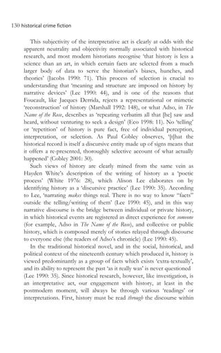 130 historical crime fiction
This subjectivity of the interpretative act is clearly at odds with the
apparent neutrality and objectivity normally associated with historical
research, and most modern historians recognise ‘that history is less a
science than an art, in which certain facts are selected from a much
larger body of data to serve the historian’s biases, hunches, and
theories’ (Jacobs 1990: 71). This process of selection is crucial to
understanding that ‘meaning and structure are imposed on history by
narrative devices’ (Lee 1990: 44), and is one of the reasons that
Foucault, like Jacques Derrida, rejects a representational or mimetic
‘reconstruction’ of history (Marshall 1992: 148), or what Adso, in The
Name of the Rose, describes as ‘repeating verbatim all that [he] saw and
heard, without venturing to seek a design’ (Eco 1998: 11). No ‘telling’
or ‘repetition’ of history is pure fact, free of individual perception,
interpretation, or selection. As Paul Cobley observes, ‘[t]hat the
historical record is itself a discursive entity made up of signs means that
it offers a re-presented, thoroughly selective account of what actually
happened’ (Cobley 2001: 30).
Such views of history are clearly mined from the same vein as
Hayden White’s description of the writing of history as a ‘poetic
process’ (White 1976: 28), which Alison Lee elaborates on by
identifying history as a ‘discursive practice’ (Lee 1990: 35). According
to Lee, ‘narrating makes things real. There is no way to know “facts”
outside the telling/writing of them’ (Lee 1990: 45), and in this way
narrative discourse is the bridge between individual or private history,
in which historical events are registered as direct experience for someone
(for example, Adso in The Name of the Rose), and collective or public
history, which is composed merely of stories relayed through discourse
to everyone else (the readers of Adso’s chronicle) (Lee 1990: 45).
In the traditional historical novel, and in the social, historical, and
political context of the nineteenth century which produced it, history is
viewed predominantly as a group of facts which exists ‘extra-textually’,
and its ability to represent the past ‘as it really was’ is never questioned
(Lee 1990: 35). Since historical research, however, like investigation, is
an interpretative act, our engagement with history, at least in the
postmodern moment, will always be through various ‘readings’ or
interpretations. First, history must be read through the discourse within
 