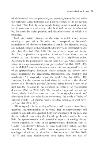 historical crime fiction 131
which historical texts are produced, and secondly, it must be read within
the particular social, historical, and political context of its production
(Marshall 1992: 148). In other words, history must be read as a text,
and it must also be read as a text that both reflects, and is influenced
by, the particular social, political, and historical context in which it is
produced.
Such interpretative frames, or the ways in which a text attains
meaning as part of a discursive act, correspond to Foucault’s
identification of ‘discursive formations’: that is, the historical, social,
and cultural contexts within which the discursive and interpretative acts
take place (Marshall 1992: 149). The interpretative aspect of history,
therefore, emphasises the question of how we know history, and in
relation to the historical crime novel, this is a significant point.
According to the postmodern theorist Brian McHale, ‘Classic detective
fiction is the epistemological genre par excellence’ (McHale 2002: 147),
and in McHale’s analysis this means that it is fiction organised ‘in terms
of an epistemological dominant’ whose structure and devices raise
issues concerning the accessibility, transmission, and reliability and
unreliability ‘of knowledge about the world’ (McHale 2002: 146).
However, for the reasons outlined above in relation to the idea of
history as a ‘discursive practice’, historical crime fiction is also, or at
least has the potential to be, organised in terms of an ‘ontological
dominant’ (McHale 2002: 147). The formal strategies of this kind of
fiction, which Linda Hutcheon has termed ‘historiographic metafiction’
(Hutcheon 1984: xiv), raise issues concerning ‘the mode of being of
fictional worlds [. . .] whether “real”, possible, fictional, or what-have-
you’ (McHale 2002: 147).
‘Historiography’ is the writing of history, and the term immediately
questions the transmission of historical ‘fact’ as unproblematic and
objective, and calls into question both our knowledge of the past, and
the methods of transmitting that knowledge. In other words, the term
links the epistemological and ontological aspects of writing history.
Fiction organised in terms of an epistemological dominant, such as
Golden Age detective fiction, or even hard-boiled fiction, McHale
identifies as Modernist, while fiction organised in terms of an
ontological dominant he identifies as Postmodernist (McHale 2002:
146–7), and these identifications both derive from the idea of
 