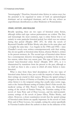 132 historical crime fiction
‘historiography’. Therefore, historical crime fiction, in various ways, has
the potential to be organised in terms of both an epistemological
dominant and an ontological dominant, and in this way refuses an
unproblematic identification as either Modernist or Postmodernist.
CRIME, HISTORY, AND REALISM
Broadly speaking, there are two types of historical crime fiction,
although within each type various permutations are evident. The first,
and increasingly the most common, type is crime fiction that is set
entirely in some particular historical period, but which was not written
during that period (Murphy 2001: 247). So while the novels of
Raymond Chandler and Walter Mosley take place in the same place and
at roughly the same time – Los Angeles in the 1940s and 1950s – since
Chandler’s novels were written contemporaneously with their setting,
they do not qualify as historical crime fiction, whereas Mosley’s, written
in the present moment, do. The second type of historical crime fiction
has a contemporary detective investigating an incident in the more or
less remote, rather than very recent, past. This type of fiction is often
termed ‘trans-historical crime fiction’ (Murphy 2001: 247), as it is
characterised by transitions from the present to the past, although as
we shall see there is also a sense in which all crime fiction is trans-
historical.
What is clear from these brief descriptions of the two types of
historical crime fiction is that, just as with the majority of crime fiction,
their settings are crucial to their success. Whereas the spatial setting is
integral to the fiction of Christie or Chandler, for example, in historical
crime fiction it is the temporal setting that usually takes centre stage,
such as the Ancient Roman setting of Lindsey Davis’s Falco novels, the
medieval setting of Ellis Peters’s Cadfael novels, the Elizabethan
setting of the novels of Patricia Finney, the Victorian setting of the
novels of Anne Perry and of Peter Lovesey, and the mid-twentieth-
century settings of the novels of James Ellroy, Walter Mosley, and
others. However, a closer examination reveals that the spatial settings
of historical crime fiction are equally important. In the novels of Anne
Perry and of Peter Lovesey, for example, setting the action specifically
in Victorian London allows the authors to draw on the influence of the
 