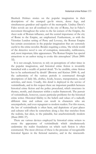 historical crime fiction 133
Sherlock Holmes stories on the popular imagination in their
descriptions of the cramped gas-lit streets, dense fogs, and
simultaneous grandeur and squalor of the metropolis. Lindsey Davis’s
Falco novels are not all confined to the city of Rome, but in Falco’s
movement throughout the series to the far corners of the Empire, the
sheer scale of Roman influence, and the central importance of the city
of Rome to the Empire, are emphasised. Furthermore, as with the
Victorian London setting of Perry and Lovesey, the Roman Empire
has certain associations in the popular imagination that are extremely
useful to the crime novelist. Besides requiring a crime, ‘the whole world
of the detective novel is one of corruption, immorality, ruthlessness,
and, most important, false appearances. The Roman Empire has special
attractions to an author trying to evoke this atmosphere’ (Hunt 2000:
32).
It is not enough, however, to rely on perceptions of other times in
the popular imagination, and historical crime fiction is invariably
furnished with a wealth of period detail. ‘To be credible, crime fiction
has to be authenticated by details’ (Browne and Kreiser 2000: 4), and
the authenticity of the various periods is constructed through
descriptions of daily life, clothes, foods, houses, transportation, social
activities, and more. Usually, this detail is deployed in the service of
verisimilitude, and in this respect there are important parallels between
historical crime fiction and the police procedural, which structures its
themes, motifs, and characters within a realist framework. The pursuit
of verisimilitude, however, causes particular problems for the historical
crime writer. Historical fidelity to the beliefs and values of a radically
different time and culture can result in characters who are
unsympathetic, and even repugnant to modern readers. For this reason,
the law of verisimilitude is often bent, and depictions of past places
and cultures will often lie somewhere along a line that stretches from
the realistic, but alien, to the palatable, but anachronistically modern
(Hunt 2000: 37).
There are various devices employed by historical crime writers to
create the appearance of verisimilitude which simultaneously
undermine the realist foundation on which such fiction is often
constructed. The most obvious of these is the presence of recognisable
historical figures in the fictional narrative, and in the nineteenth-
 