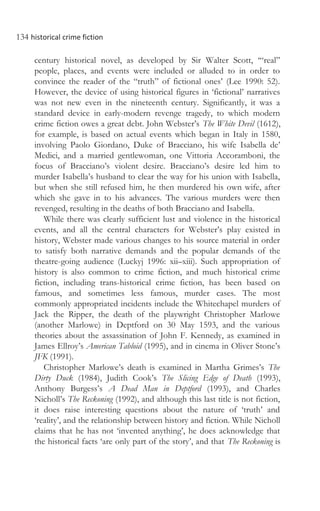 134 historical crime fiction
century historical novel, as developed by Sir Walter Scott, ‘“real”
people, places, and events were included or alluded to in order to
convince the reader of the “truth” of fictional ones’ (Lee 1990: 52).
However, the device of using historical figures in ‘fictional’ narratives
was not new even in the nineteenth century. Significantly, it was a
standard device in early-modern revenge tragedy, to which modern
crime fiction owes a great debt. John Webster’s The White Devil (1612),
for example, is based on actual events which began in Italy in 1580,
involving Paolo Giordano, Duke of Bracciano, his wife Isabella de’
Medici, and a married gentlewoman, one Vittoria Accoramboni, the
focus of Bracciano’s violent desire. Bracciano’s desire led him to
murder Isabella’s husband to clear the way for his union with Isabella,
but when she still refused him, he then murdered his own wife, after
which she gave in to his advances. The various murders were then
revenged, resulting in the deaths of both Bracciano and Isabella.
While there was clearly sufficient lust and violence in the historical
events, and all the central characters for Webster’s play existed in
history, Webster made various changes to his source material in order
to satisfy both narrative demands and the popular demands of the
theatre-going audience (Luckyj 1996: xii–xiii). Such appropriation of
history is also common to crime fiction, and much historical crime
fiction, including trans-historical crime fiction, has been based on
famous, and sometimes less famous, murder cases. The most
commonly appropriated incidents include the Whitechapel murders of
Jack the Ripper, the death of the playwright Christopher Marlowe
(another Marlowe) in Deptford on 30 May 1593, and the various
theories about the assassination of John F. Kennedy, as examined in
James Ellroy’s American Tabloid (1995), and in cinema in Oliver Stone’s
JFK (1991).
Christopher Marlowe’s death is examined in Martha Grimes’s The
Dirty Duck (1984), Judith Cook’s The Slicing Edge of Death (1993),
Anthony Burgess’s A Dead Man in Deptford (1993), and Charles
Nicholl’s The Reckoning (1992), and although this last title is not fiction,
it does raise interesting questions about the nature of ‘truth’ and
‘reality’, and the relationship between history and fiction. While Nicholl
claims that he has not ‘invented anything’, he does acknowledge that
the historical facts ‘are only part of the story’, and that The Reckoning is
 