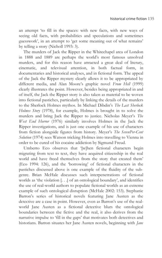 historical crime fiction 135
an attempt ‘to fill in the spaces: with new facts, with new ways of
seeing old facts, with probabilities and speculations and sometimes
guesswork’, in an attempt to ‘get some meaning out of what remains’
by telling a story (Nicholl 1993: 3).
The murders of Jack the Ripper in the Whitechapel area of London
in 1888 and 1889 are perhaps the world’s most famous unsolved
murders, and for this reason have attracted a great deal of literary,
cinematic, and televisual attention, in both factual form, in
documentaries and historical analyses, and in fictional form. The appeal
of the Jack the Ripper mystery clearly allows it to be appropriated by
different media, and Alan Moore’s graphic novel From Hell (1999)
clearly illustrates the point. However, besides being appropriated in and
of itself, the Jack the Ripper story is also taken as material to be woven
into fictional pastiches, particularly by linking the details of the murders
to the Sherlock Holmes mythos. In Michael Dibdin’s The Last Sherlock
Holmes Story (1978), for example, Holmes is brought in to solve the
murders and bring Jack the Ripper to justice. Nicholas Meyer’s The
West End Horror (1976) similarly involves Holmes in the Jack the
Ripper investigations, and is just one example of his use of characters
from fiction alongside figures from history. Meyer’s The SevenPer-Cent
Solution (1974) sees Watson tricking Holmes into travelling to Vienna in
order to be cured of his cocaine addiction by Sigmund Freud.
Umberto Eco observes that ‘[w]hen fictional characters begin
migrating from text to text, they have acquired citizenship in the real
world and have freed themselves from the story that created them’
(Eco 1994: 126), and the ‘borrowing’ of fictional characters in the
pastiches discussed above is one example of the fluidity of the sub-
genre. Brian McHale discusses such interpenetrations of fictional
worlds as ‘the violation [. . .] of an ontological boundary’, and identifies
the use of real-world authors to populate fictional worlds as an extreme
example of such ontological disruption (McHale 2002: 153). Stephanie
Barron’s series of historical novels featuring Jane Austen as the
detective are a case in point. However, even as Barron’s use of the real-
world Jane Austen as a fictional detective blurs the ontological
boundaries between the fictive and the real, it also derives from the
narrative impulse to ‘fill in the gaps’ that motivates both detectives and
historians. Barron situates her Jane Austen novels, beginning with Jane
 