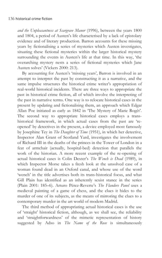 136 historical crime fiction
and the Unpleasantness at Scargrave Manor (1996), between the years 1800
and 1804, a period of Austen’s life characterised by a lack of epistolary
evidence and of literary production. Barron accounts for these missing
years by fictionalising a series of mysteries which Austen investigates,
situating these fictional mysteries within the larger historical mystery
surrounding the events in Austen’s life at that time. In this way, ‘the
overarching mystery nests a series of fictional mysteries which Jane
Austen solves’ (Vickers 2000: 213).
By accounting for Austen’s ‘missing years’, Barron is involved in an
attempt to interpret the past by constructing it as a narrative, and the
same impulse structures the historical crime writer’s appropriation of
real-world historical incidents. There are three ways to appropriate the
past in historical crime fiction, all of which involve the interpreting of
the past in narrative terms. One way is to relocate historical cases in the
present by updating and fictionalising them, an approach which Edgar
Allan Poe initiated as early as 1842 in ‘The Mystery of Marie Rogêt’.
The second way to appropriate historical cases employs a trans-
historical framework, in which actual cases from the past are ‘re-
opened’ by detectives in the present, a device employed most famously
by Josephine Tey in The Daughter of Time (1951), in which her detective,
Inspector Alan Grant of Scotland Yard, investigates the involvement
of Richard III in the deaths of the princes in the Tower of London in a
feat of armchair (actually, hospital-bed) detection that parallels the
work of the historian. A more recent example of the re-opening of
actual historical cases is Colin Dexter’s The Wench is Dead (1989), in
which Inspector Morse takes a fresh look at the unsolved case of a
woman found dead in an Oxford canal, and whose use of the word
‘wench’ in the title advertises both its trans-historical focus, and what
Gill Plain has identified as an inherently sexist stance in the series
(Plain 2001: 185–6). Arturo Pérez-Reverte’s The Flanders Panel uses a
medieval painting of a game of chess, and the clues it hides to the
murder of one of its subjects, as the means of mirroring the clues to a
contemporary murder in the art world of modern Madrid.
The third method of appropriating actual historical cases is the use
of ‘straight’ historical fiction, although, as we shall see, the reliability
and ‘straightforwardness’ of the mimetic representation of history
suggested by Adso in The Name of the Rose is simultaneously
 