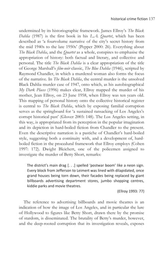 historical crime fiction 137
undermined by its historiographic framework. James Ellroy’s The Black
Dahlia (1987) is the first book in his L.A. Quartet, which has been
described as ‘a fourvolume narrative of the city’s secret history from
the mid 1940s to the late 1950s’ (Pepper 2000: 26). Everything about
The Black Dahlia, and the Quartet as a whole, conspires to emphasise the
appropriation of history: both factual and literary, and collective and
personal. The title The Black Dahlia is a clear appropriation of the title
of George Marshall’s film-noir classic, The Blue Dahlia (1946), scripted by
Raymond Chandler, in which a murdered woman also forms the focus
of the narrative. In The Black Dahlia, the central murder is the unsolved
Black Dahlia murder case of 1947, onto which, as his autobiographical
My Dark Places (1996) makes clear, Ellroy mapped the murder of his
mother, Jean Ellroy, on 23 June 1958, when Ellroy was ten years old.
This mapping of personal history onto the collective historical register
is central to The Black Dahlia, which by exposing familial corruption
serves as the springboard for ‘a sustained ransacking of Los Angeles’s
corrupt historical past’ (Glover 2003: 148). The Los Angeles setting, in
this way, is appropriated from its perception in the popular imagination
and its depiction in hard-boiled fiction from Chandler to the present.
Even the descriptive narration is a pastiche of Chandler’s hard-boiled
style, suggesting both a continuity with, and a development of, hard-
boiled fiction in the procedural framework that Ellroy employs (Cohen
1997: 172). Dwight Bleichert, one of the policemen assigned to
investigate the murder of Betty Short, remarks:
The district’s main drag [. . .] spelled ‘postwar boom’ like a neon sign.
Every block from Jefferson to Leimert was lined with dilapidated, once
grand houses being torn down, their facades being replaced by giant
billboards advertising department stores, jumbo shopping centres,
kiddie parks and movie theatres.
(Ellroy 1993: 77)
The reference to advertising billboards and movie theatres is an
indication of how the image of Los Angeles, and in particular the lure
of Hollywood to figures like Betty Short, drawn there by the promise
of stardom, is disseminated. The brutality of Betty’s murder, however,
and the deep-rooted corruption that its investigation reveals, exposes
 