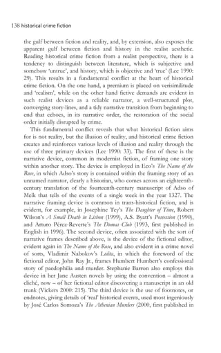 138 historical crime fiction
the gulf between fiction and reality, and, by extension, also exposes the
apparent gulf between fiction and history in the realist aesthetic.
Reading historical crime fiction from a realist perspective, there is a
tendency to distinguish between literature, which is subjective and
somehow ‘untrue’, and history, which is objective and ‘true’ (Lee 1990:
29). This results in a fundamental conflict at the heart of historical
crime fiction. On the one hand, a premium is placed on verisimilitude
and ‘realism’, while on the other hand fictive demands are evident in
such realist devices as a reliable narrator, a well-structured plot,
converging story-lines, and a tidy narrative transition from beginning to
end that echoes, in its narrative order, the restoration of the social
order initially disrupted by crime.
This fundamental conflict reveals that what historical fiction aims
for is not reality, but the illusion of reality, and historical crime fiction
creates and reinforces various levels of illusion and reality through the
use of three primary devices (Lee 1990: 33). The first of these is the
narrative device, common in modernist fiction, of framing one story
within another story. The device is employed in Eco’s The Name of the
Rose, in which Adso’s story is contained within the framing story of an
unnamed narrator, clearly a historian, who comes across an eighteenth-
century translation of the fourteenth-century manuscript of Adso of
Melk that tells of the events of a single week in the year 1327. The
narrative framing device is common in trans-historical fiction, and is
evident, for example, in Josephine Tey’s The Daughter of Time, Robert
Wilson’s A Small Death in Lisbon (1999), A.S. Byatt’s Possession (1990),
and Arturo Pérez-Reverte’s The Dumas Club (1993, first published in
English in 1996). The second device, often associated with the sort of
narrative frames described above, is the device of the fictional editor,
evident again in The Name of the Rose, and also evident in a crime novel
of sorts, Vladimir Nabokov’s Lolita, in which the foreword of the
fictional editor, John Ray Jr., frames Humbert Humbert’s confessional
story of paedophilia and murder. Stephanie Barron also employs this
device in her Jane Austen novels by using the convention – almost a
cliché, now – of her fictional editor discovering a manuscript in an old
trunk (Vickers 2000: 215). The third device is the use of footnotes, or
endnotes, giving details of ‘real’ historical events, used most ingeniously
by José Carlos Somoza’s The Athenian Murders (2000, first published in
 