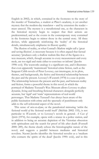historical crime fiction 139
English in 2002), in which, contained in the footnotes to the story of
the murder of Tramachus, a student at Plato’s academy, is yet another
mystery that the modern-day translator – and by extension the reader –
must unravel. The mystery is a metafictional one, as the characters in
the historical mystery begin to suspect that their actions are
predetermined, and as the events in the contemporary story contained
in the footnotes begin to mirror those in the central story. All three
devices, while apparently reinforcing the ‘reality’ of the historical
details, simultaneously emphasise its illusory quality.
The illusion of reality, or what Conrad’s Marlow might call a ‘great
and saving illusion’, is necessary because it is often argued that factual
accuracy ‘produces only a shallow realism like that of the figures in a
wax museum, which, though accurate to every measurement and every
mole, are too rigid and static either to convince or inform’ (Jacobs
1990: xvii). The waxworks analogy is a significant one, and it illustrates
that even apparently ‘mainstream’ historical crime fiction, such as the
Sergeant Cribb novels of Peter Lovesey, can interrogate, in its plots,
themes, and backgrounds, the fictive and historical relationship between
the past and the present. Lovesey’s Waxwork (1978) is a case in point.
The relationship between the present and the past, and between reality
and fiction, forms a powerful theme in this novel, in which the
portrayal of Madame Tussaud’s Wax Museum allows Lovesey to place
dynamic, living and breathing fictional characters alongside perfectly
accurate, but ‘rigid’ and ‘static’ representations of real-world
personages. That Madame Tussaud’s has always been aware of the
public fascination with crime and the spectacle of punishment only
adds to the self-referential aspect of the novel.
This sense of mise-en-abyme, or the paradoxical mirroring ‘within the
fictional world of the fictional world itself’ (McHale 2002: 155), is not
particular to Waxwork, or to Lovesey’s novels in general. A Case of
Spirits (1974), for example, opens with a séance in a police station, and
in addition to being an accurate depiction of the Victorian obsession
with spiritualism and the search for proof of life after death (Foxwell
2000: 289), the theme clearly echoes the historiographic nature of the
novel, and suggests a parallel between mediums and historical
novelists. Naomi Jacobs identifies the historical novelist as a ‘medium
who contacts the spirits of the dead’ (Jacobs 1990: xviii), and in this
 