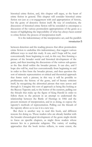 historical crime fiction, and, this chapter will argue, at the heart of
crime fiction in general. This chapter will consider historical crime
fiction not just as a re-engagement with and appropriation of history,
but the genre of detective fiction itself. By way of conclusion, the
discussion of historical crime fiction will be extended to encompass a
discussion of the various postmodern appropriations of the genre as a
means of highlighting the impossibility of what has always been central
to crime fiction: the process of interpretation itself.
It is the indeterminacy of the interpretative act, and the parallels
introduction 5
between detection and the reading process that allow postmodern
crime fiction to underline this indeterminacy, that suggest various
different ways to read this study. It can, and I hope will be, read
conventionally from beginning to end, in this way first forming a
picture of the broader social and historical development of the
genre, and then inserting the discussions of the various sub-genres
as the fine detail within the broader picture. It can also, and I
hope also will be, read less conventionally from beginning to end
in order to first form the broader picture, and then question the
sort of mimetic representation or critical and theoretical approach
that forms such a picture; in this way it will be possible to
problematise the history of the genre, and of literary criticism
itself, by recognising the ahistorical picture that runs across and
through it. I imagine this sort of approach as being like looking at
the Bayeux Tapestry and, to the horror of the curators, pulling out
the threads that make up the figure of King Harold in order to
follow them to the present in an attempt to understand the
relationship between the Battle of Hastings in 1066 and the
present moment of interpretation, and in so doing, to expose the
tapestry’s methods of representation. Pulling out the threads of
the tapestry allows us to see it in a new way.
But there is another way to read this book, and different
reasons for doing so. Those readers who are already familiar with
the broader chronological development of the genre might decide
to focus on specific chapters, as might those readers whose
interest lies in a particular subgenre. The variety of reading
approaches that the book invites reflects, to some extent, the
 