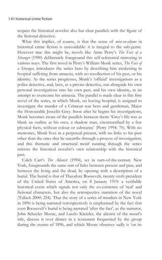 140 historical crime fiction
respect the historical novelist also has clear parallels with the figure of
the fictional detective.
What this implies, of course, is that the sense of mise-en-abyme in
historical crime fiction is unavoidable: it is integral to the sub-genre.
However true this might be, novels like Anne Perry’s The Face of a
Stranger (1990) deliberately foreground this self-referential mirroring in
various ways. The first novel in Perry’s William Monk series, The Face of
a Stranger, introduces the series hero by describing him awakening in
hospital suffering from amnesia, with no recollection of his past, or his
identity. As the series progresses, Monk’s ‘official’ investigations as a
police detective, and, later, as a private detective, run alongside his own
personal investigations into his own past, and his own identity, in an
attempt to overcome his amnesia. The parallel is made clear in this first
novel of the series, in which Monk, on leaving hospital, is assigned to
investigate the murder of a Crimean war hero and gentleman, Major
the Honourable Joscelin Grey. Soon after he begins his investigations,
Monk becomes aware of the parallels between them: ‘Grey’s life was as
blank an outline as his own, a shadow man, circumscribed by a few
physical facts, without colour or substance’ (Perry 1994: 70). With no
memories, Monk lives in a perpetual present, with no links to his past
other than the ones that he unearths through a process of investigation,
and this thematic and structural motif running through the series
mirrors the historical novelist’s own relationship with the historical
past.
Caleb Carr’s The Alienist (1994), set in turn-of-the-century New
York, foregrounds the same sort of links between present and past, and
between the living and the dead, by opening with a description of a
burial. The burial is that of Theodore Roosevelt, twenty-sixth president
of the United States of America, on 8 January 1919: a verifiable
historical event which signals not only the co-existence of ‘real’ and
fictional characters, but also the retrospective narration of the novel
(Tallack 2000: 254). That the story of a series of murders in New York
in 1896 is being narrated retrospectively is emphasised by the fact that
even Roosevelt’s burial is being narrated ‘after the fact’, as the narrator,
John Schuyler Moore, and Laszlo Kreizler, the alienist of the novel’s
title, discuss it over dinner in a restaurant frequented by the group
during the events of 1896, and which Moore observes sadly is ‘on its
 