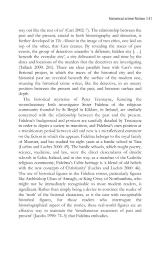 historical crime fiction 141
way out like the rest of us’ (Carr 2002: 7). The relationship between the
past and the present, crucial to both historiography and detection, is
further developed in The Alienist in the image of two cities, one laid on
top of the other, that Carr creates. By revealing the traces of past
events, the group of detectives unearths ‘a different, hidden city [. . .]
beneath the everyday city’, a city delineated in space and time by the
dates and locations of the murders that the detectives are investigating
(Tallack 2000: 261). There are clear parallels here with Carr’s own
fictional project, in which the traces of the historical city and the
historical past are revealed beneath the surface of the modern one,
situating the historical crime writer, like the detective, in an uneasy
position between the present and the past, and between surface and
depth.
The historical mysteries of Peter Tremayne, featuring the
seventhcentury Irish investigator Sister Fidelma of the religious
community founded by St Brigid in Kildare, in Ireland, are similarly
concerned with the relationship between the past and the present.
Fidelma’s background and position are carefully detailed by Tremayne
in order to depict a society in transition, and Fidelma’s own position at
a transitionary period between old and new is a metafictional comment
on the fiction in which she appears. Fidelma belongs to the royal family
of Munster, and has studied for eight years at a bardic school in Tara
(Luehrs and Luehrs 2000: 45). The bardic schools, which taught poetry,
science, medicine, and law, were the direct descendants of druidic
schools in Celtic Ireland, and in this way, as a member of the Catholic
religious community, Fidelma’s Celtic heritage is ‘a blend of old beliefs
with the new concepts of Christianity’ (Luehrs and Luehrs 2000: 46).
The use of historical figures in the Fidelma stories, particularly figures
like Archbishop Ultan of Armagh, or King Oswy of Northumbria, who
might not be immediately recognisable to most modern readers, is
significant. Rather than simply being a device to convince the reader of
the ‘truth’ of the fictional characters, as is the case with recognisable
historical figures, for those readers who interrogate the
historiographical aspect of the stories, these real-world figures are an
effective way to maintain the ‘simultaneous awareness of past and
present’ (Jacobs 1990: 74–5) that Fidelma embodies.
 