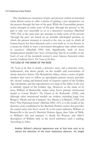 142 historical crime fiction
The simultaneous awareness of past and present evident in historical
crime fiction seems to offer a means of gaining a new perspective on
the present through the lens of the past. While the Foucauldian project
resists attempts to make sense of the past ‘through the present’ as the
past is only ever accessible to us as a discursive construct (Marshall
1992: 150), at the same time any attempts to make sense of the present
‘through the past’ are based on an unstable teleological premise, in
which the present moment is viewed as the telos, or end, to which all
human history has been directed; such a view leads us ‘to see history as
a means by which to trace a movement throughout time which results
in ourselves’ (Marshall 1992: 164). Significantly, both of these
interpretations parallel two ‘ways of knowing’ that lie in conflict at the
heart of one of the twentieth century’s most famous historical crime
novels: Umberto Eco’s The Name of the Rose.
THE CASE OF THE NAME OF THE ROSE
The Name of the Rose is clearly a detective story, and a detective story,
furthermore, that draws greatly on the models and conventions of
classic detective fiction. The Benedictine abbey, where a series of grisly
murders that seem to follow an apocalyptic pattern occurs, provides
the ‘closed’ setting and limited circle of suspects typical of the Golden
Age whodunnit, and the reproduction of a map of the abbey in the text
is similarly typical of the Golden Age. However, as the name of its
hero, William of Baskerville, makes clear, Eco’s primary intertextual
model is Conan Doyle’s The Hound of the Baskervilles (1902), and
although other intertextual models are evident, including Jorge Luis
Borges’s ‘Death and the Compass’ (‘La Muerta y la Brújula’, 1942) and
Poe’s ‘The Purloined Letter’ (McHale 2002: 147), it is the model of the
detective story established in the Sherlock Holmes stories that provides
the easiest entry into Eco’s novel. If, as his name indicates, William of
Baskerville is the novel’s Sherlock Holmes figure, then Adso of Melk,
as William’s foil and narrator, is clearly his Watson, and Adso’s
description of William early in the novel reinforces such a reading.
According to Adso:
Brother William’s physical appearance was at that time such as to
attract the attention of the most inattentive observer. His height
 