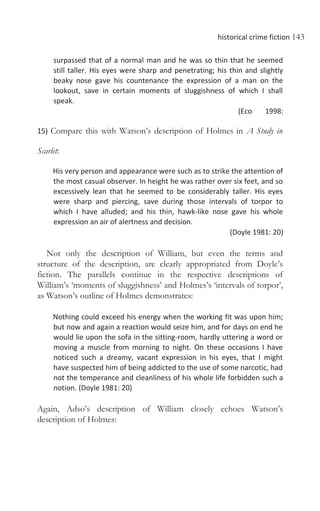 historical crime fiction 143
surpassed that of a normal man and he was so thin that he seemed
still taller. His eyes were sharp and penetrating; his thin and slightly
beaky nose gave his countenance the expression of a man on the
lookout, save in certain moments of sluggishness of which I shall
speak.
(Eco 1998:
15) Compare this with Watson’s description of Holmes in A Study in
Scarlet:
His very person and appearance were such as to strike the attention of
the most casual observer. In height he was rather over six feet, and so
excessively lean that he seemed to be considerably taller. His eyes
were sharp and piercing, save during those intervals of torpor to
which I have alluded; and his thin, hawk-like nose gave his whole
expression an air of alertness and decision.
(Doyle 1981: 20)
Not only the description of William, but even the terms and
structure of the description, are clearly appropriated from Doyle’s
fiction. The parallels continue in the respective descriptions of
William’s ‘moments of sluggishness’ and Holmes’s ‘intervals of torpor’,
as Watson’s outline of Holmes demonstrates:
Nothing could exceed his energy when the working fit was upon him;
but now and again a reaction would seize him, and for days on end he
would lie upon the sofa in the sitting-room, hardly uttering a word or
moving a muscle from morning to night. On these occasions I have
noticed such a dreamy, vacant expression in his eyes, that I might
have suspected him of being addicted to the use of some narcotic, had
not the temperance and cleanliness of his whole life forbidden such a
notion. (Doyle 1981: 20)
Again, Adso’s description of William closely echoes Watson’s
description of Holmes:
 