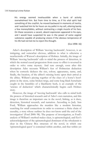 144 historical crime fiction
His energy seemed inexhaustible when a burst of activity
overwhelmed him. But from time to time, as if his vital spirit had
something of the crayfish, he moved backward in moments of inertia,
and I watched him lie for hours on my pallet in my cell, uttering barely
a few monosyllables, without contracting a single muscle of his face.
On those occasions a vacant, absent expression appeared in his eyes,
and I would have suspected he was in the power of some vegetal
substance capable of producing visions if the obvious temperance of
his life had not led me to reject this thought.
(Eco 1998: 16)
Adso’s description of William ‘moving backwards’, however, is an
intriguing, and somewhat obvious, addition to what is otherwise a
nearfacsimile of Watson’s description of Holmes. Initially, the image of
William ‘moving backwards’ calls to mind the process of detection, in
which the normal causal progression from cause to effect is reversed in
order to solve some mystery. And sure enough, soon after this
description Adso recounts William’s feat of Holmesian deduction
when he correctly deduces the size, colour, appearance, name, and,
finally, the location, of the abbot’s missing horse upon their arrival at
the abbey. William’s piecing together of the clues of a horse’s hoof-
prints in the snow, some broken twigs, and some long black horsehairs
caught in the brambles of a blackberry bush, is an example of the
‘science of deduction’ which characteristically begins each Holmes
story.
However, the image of ‘moving backwards’ also calls to mind both
the process of historical research and of Adso’s own narration, and this
image is therefore an important one in the novel, linking, as it does,
detection, historical research, and narration. According to Judy Ann
Ford, ‘William approaches the murders like a modern historian,
searching for small connections in order to construct a finite chain of
causality, a story whose outlines he does not know until the end of the
investigation’ (Ford 2000: 98). The purpose of investigation, as Ford’s
analysis of William’s method makes clear, is epistemological, and Eco’s
acknowledgement of the epistemological dominant of the whodunnit is
clear in the Chinese Box structure of the novel, in which one
‘epistemological quest’ is contained within another, and that within yet
 