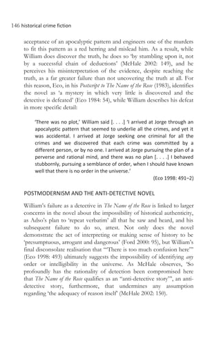 146 historical crime fiction
acceptance of an apocalyptic pattern and engineers one of the murders
to fit this pattern as a red herring and mislead him. As a result, while
William does discover the truth, he does so ‘by stumbling upon it, not
by a successful chain of deductions’ (McHale 2002: 149), and he
perceives his misinterpretation of the evidence, despite reaching the
truth, as a far greater failure than not uncovering the truth at all. For
this reason, Eco, in his Postscript to The Name of the Rose (1983), identifies
the novel as ‘a mystery in which very little is discovered and the
detective is defeated’ (Eco 1984: 54), while William describes his defeat
in more specific detail:
‘There was no plot,’ William said [. . . .] ‘I arrived at Jorge through an
apocalyptic pattern that seemed to underlie all the crimes, and yet it
was accidental. I arrived at Jorge seeking one criminal for all the
crimes and we discovered that each crime was committed by a
different person, or by no one. I arrived at Jorge pursuing the plan of a
perverse and rational mind, and there was no plan [. . . .] I behaved
stubbornly, pursuing a semblance of order, when I should have known
well that there is no order in the universe.’
(Eco 1998: 491–2)
POSTMODERNISM AND THE ANTI-DETECTIVE NOVEL
William’s failure as a detective in The Name of the Rose is linked to larger
concerns in the novel about the impossibility of historical authenticity,
as Adso’s plan to ‘repeat verbatim’ all that he saw and heard, and his
subsequent failure to do so, attest. Not only does the novel
demonstrate the act of interpreting or making sense of history to be
‘presumptuous, arrogant and dangerous’ (Ford 2000: 95), but William’s
final disconsolate realisation that ‘“There is too much confusion here”’
(Eco 1998: 493) ultimately suggests the impossibility of identifying any
order or intelligibility in the universe. As McHale observes, ‘So
profoundly has the rationality of detection been compromised here
that The Name of the Rose qualifies as an “anti-detective story”’, an anti-
detective story, furthermore, that undermines any assumption
regarding ‘the adequacy of reason itself’ (McHale 2002: 150).
 
