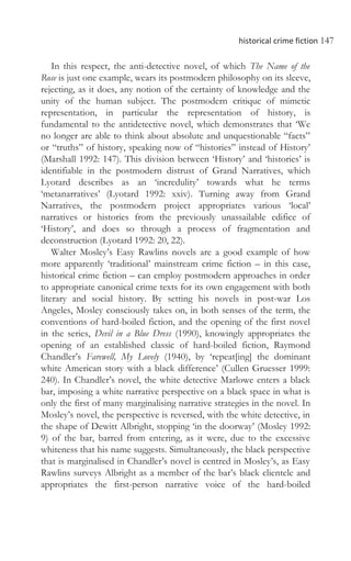historical crime fiction 147
In this respect, the anti-detective novel, of which The Name of the
Rose is just one example, wears its postmodern philosophy on its sleeve,
rejecting, as it does, any notion of the certainty of knowledge and the
unity of the human subject. The postmodern critique of mimetic
representation, in particular the representation of history, is
fundamental to the antidetective novel, which demonstrates that ‘We
no longer are able to think about absolute and unquestionable “facts”
or “truths” of history, speaking now of “histories” instead of History’
(Marshall 1992: 147). This division between ‘History’ and ‘histories’ is
identifiable in the postmodern distrust of Grand Narratives, which
Lyotard describes as an ‘incredulity’ towards what he terms
‘metanarratives’ (Lyotard 1992: xxiv). Turning away from Grand
Narratives, the postmodern project appropriates various ‘local’
narratives or histories from the previously unassailable edifice of
‘History’, and does so through a process of fragmentation and
deconstruction (Lyotard 1992: 20, 22).
Walter Mosley’s Easy Rawlins novels are a good example of how
more apparently ‘traditional’ mainstream crime fiction – in this case,
historical crime fiction – can employ postmodern approaches in order
to appropriate canonical crime texts for its own engagement with both
literary and social history. By setting his novels in post-war Los
Angeles, Mosley consciously takes on, in both senses of the term, the
conventions of hard-boiled fiction, and the opening of the first novel
in the series, Devil in a Blue Dress (1990), knowingly appropriates the
opening of an established classic of hard-boiled fiction, Raymond
Chandler’s Farewell, My Lovely (1940), by ‘repeat[ing] the dominant
white American story with a black difference’ (Cullen Gruesser 1999:
240). In Chandler’s novel, the white detective Marlowe enters a black
bar, imposing a white narrative perspective on a black space in what is
only the first of many marginalising narrative strategies in the novel. In
Mosley’s novel, the perspective is reversed, with the white detective, in
the shape of Dewitt Albright, stopping ‘in the doorway’ (Mosley 1992:
9) of the bar, barred from entering, as it were, due to the excessive
whiteness that his name suggests. Simultaneously, the black perspective
that is marginalised in Chandler’s novel is centred in Mosley’s, as Easy
Rawlins surveys Albright as a member of the bar’s black clientele and
appropriates the first-person narrative voice of the hard-boiled
 