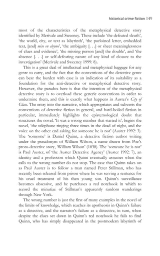 historical crime fiction 149
most of the characteristics of the metaphysical detective story
identified by Merivale and Sweeney. These include ‘the defeated sleuth’,
‘the world, city, or text as labyrinth’, ‘the purloined letter, embedded
text, [and] mise en abyme’, ‘the ambiguity [. . .] or sheer meaninglessness
of clues and evidence’, ‘the missing person [and] the double’, and ‘the
absence [. . .] or self-defeating nature of any kind of closure to the
investigation’ (Merivale and Sweeney 1999: 8).
This is a great deal of intellectual and metaphysical baggage for any
genre to carry, and the fact that the conventions of the detective genre
can bear the burden with ease is an indication of its suitability as a
foundation for the anti-detective or metaphysical detective story.
However, the paradox here is that the intention of the metaphysical
detective story is to overload these generic conventions in order to
undermine them, and this is exactly what happens in Auster’s City of
Glass. The entry into the narrative, which appropriates and subverts the
conventions of detective fiction in general, and hard-boiled fiction in
particular, immediately highlights the epistemological doubt that
structures the novel. ‘It was a wrong number that started it’, begins the
novel, ‘the telephone ringing three times in the dead of night, and the
voice on the other end asking for someone he is not’ (Auster 1992: 3).
The ‘someone’ is Daniel Quinn, a detective fiction author writing
under the pseudonym of William Wilson, a name drawn from Poe’s
proto-detective story, ‘William Wilson’ (1838). The ‘someone he is not’
is Paul Auster, of ‘the Auster Detective Agency’ (Auster 1992: 7), an
identity and a profession which Quinn eventually assumes when the
calls to the wrong number do not stop. The case that Quinn takes on
as Paul Auster is to follow a man named Peter Stillman, who has
recently been released from prison where he was serving a sentence for
his cruel treatment of his then young son. Quinn’s surveillance
becomes obsessive, and he purchases a red notebook in which to
record the minutiae of Stillman’s apparently random wanderings
through New York.
The wrong number is just the first of many examples in the novel of
the limits of knowledge, which reaches its apotheosis in Quinn’s failure
as a detective, and the narrator’s failure as a detective, in turn, when
despite the clues set down in Quinn’s red notebook he fails to find
Quinn, who has simply disappeared in the postmodern labyrinth of
 