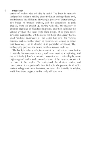 6 introduction
variety of readers who will find it useful. The book is primarily
designed for students reading crime fiction at undergraduate level,
and therefore in addition to providing a glossary of useful terms, it
also builds its broader analysis, and the discussions in each
chapter, from the ground up, starting with what the majority of
criticism identifies as foundational points, and then outlining the
various avenues that lead from these points. It is these more
advanced avenues that will be useful for those who already have a
good working knowledge of the genre but who for various
reasons, such as further study or research, are seeking to refine
that knowledge, or to develop it in particular directions. The
bibliography provides the means for these readers to do so.
The book, in other words, is a means to an end, but, as crime fiction
repeatedly demonstrates, in every end there must be a beginning, and
just as it is the job of the detective to outline the relationship between
beginning and end in order to make sense of the present, so too is it
the job of the reader. To understand the devices, codes, and
conventions of the genre of crime fiction in the present, in all of its
various sub-generic manifestations, we must first identify its origins,
and it is to these origins that this study will now turn.
 