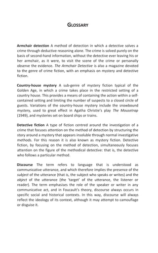 GLOSSARY
Armchair detection A method of detection in which a detective solves a
crime through deductive reasoning alone. The crime is solved purely on the
basis of second-hand information, without the detective ever leaving his or
her armchair, as it were, to visit the scene of the crime or personally
observe the evidence. The Armchair Detective is also a magazine devoted
to the genre of crime fiction, with an emphasis on mystery and detective
fiction.
Country-house mystery A sub-genre of mystery fiction typical of the
Golden Age, in which a crime takes place in the restricted setting of a
country house. This provides a means of containing the action within a self-
contained setting and limiting the number of suspects to a closed circle of
guests. Variations of the country-house mystery include the snowbound
mystery, used to great effect in Agatha Christie’s play The Mousetrap
(1949), and mysteries set on board ships or trains.
Detective fiction A type of fiction centred around the investigation of a
crime that focuses attention on the method of detection by structuring the
story around a mystery that appears insoluble through normal investigative
methods. For this reason it is also known as mystery fiction. Detective
fiction, by focusing on the method of detection, simultaneously focuses
attention on the figure of the methodical detective: that is, the detective
who follows a particular method.
Discourse The term refers to language that is understood as
communicative utterance, and which therefore implies the presence of the
subject of the utterance (that is, the subject who speaks or writes) and the
object of the utterance (the ‘target’ of the utterance, the listener or
reader). The term emphasises the role of the speaker or writer in any
communicative act, and in Foucault’s theory, discourse always occurs in
specific social and historical contexts. In this way, discourse will always
reflect the ideology of its context, although it may attempt to camouflage
or disguise it.
 