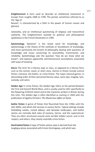 153
Enlightenment A term used to describe an intellectual movement in
Europe from roughly 1600 to 1790. The period, sometimes referred to as
the ‘Age of
Reason’, is characterised by a faith in the power of human reason and
glossary
rationality, and an intellectual questioning of religious and monarchical
authority. The Enlightenment reached its political and philosophical
apotheosis in the French Revolution in 1789.
Epistemology ‘Episteme’ is the Greek word for knowledge, and
epistemology is the theory of the methods or foundations of knowledge,
and more particularly the branch of philosophy dealing with questions of
knowledge and issues concerning its accessibility, transmission, and
reliability. Epistemology asks the question ‘how do we know what we
know?’, and exposes apparently commonsensical assumptions associated
with ways of knowing.
Genre The term for a literary type or class, as opposed to a literary form
such as the sonnet, novel, or short story. Genres in fiction include science
fiction, romance, the Gothic, or crime fiction. The major classical genres, in
descending order of their perceived literary value, were epic, tragedy, lyric,
comedy, and satire.
Golden Age In crime fiction, the Golden Age refers to the period between
the First and Second World Wars, and is usually used to refer specifically to
the flowering of British talent and to the mysteries written in Britain during
this time. The Golden Age is often identified as starting in 1920 with the
publication of Agatha Christie’s The Mysterious Affair at Styles.
Gothic fiction A genre of fiction that flourished from the 1760s until the
late 1820s, and which still survives in various forms. Typical settings include
forbidding castles, ruined abbeys, and desolate landscapes, and Gothic
stories are normally dark tales of mystery, horror, and the supernatural.
They are often structured around some terrible hidden secret, and in this
respect, and others, they closely resemble crime fiction.
Hard-boiled fiction A type of fiction whose style is derived from the
toughguy prose associated with Ernest Hemingway, and which was
 