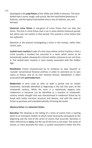 154
developed in the pulp fiction of the 1920s and 1930s in America. The hard-
boiled style is terse, tough, and cynical, like the hard-boiled detectives it
features, and the typical hard-boiled story is one of violence, sex, and
betrayal.
Historical crime fiction A sub-genre of crime fiction that can take two
forms. The first is crime fiction that is set in some distinct historical period,
but which was not written in that period. The second is crime fiction that
has a glossary
detective in the present investigating a crime in the remote, rather than
recent, past.
Locked-room mystery A type of crime story whose central mystery is that a
crime (usually a murder) has occurred in a room which seems to be
hermetically sealed, allowing the criminal neither entrance to nor exit from
it. The locked-room mystery is most closely associated with the Golden
Age.
Metafiction Fiction characterised by its tendency to step ‘beyond’ or
‘outside’ conventional fictional confines in order to comment on its own
status as fiction, and on its own fictional devices. Metafiction is often
associated with postmodernism.
Modernism A term used to refer to both a period and an artistic
movement, normally identified as beginning in the last few years of the
nineteenth century. While the term is a notoriously slippery one,
modernism in literature can be identified as a reaction to nineteenth-
century artistic thought that was characterised in modernist fiction by its
break with realist narrative structure and devices, and with the view of
fiction as passively and unproblematically mirroring the world.
Mystery fiction See detective fiction.
Narrative The showing or the telling of a series of events from a starting
point to an end point neither of which need necessarily correspond to the
beginning and the end of the series of events that occurred. Narrative is
often referred to as story, but the use of the term is not exact. The series of
events, or more precisely the story, is usually recounted in either the first
 