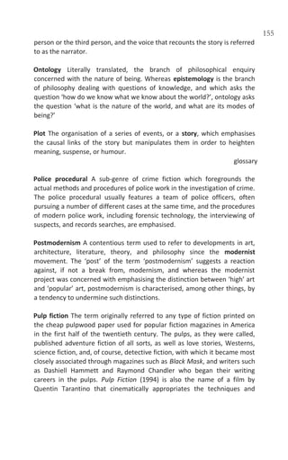 155
person or the third person, and the voice that recounts the story is referred
to as the narrator.
Ontology Literally translated, the branch of philosophical enquiry
concerned with the nature of being. Whereas epistemology is the branch
of philosophy dealing with questions of knowledge, and which asks the
question ‘how do we know what we know about the world?’, ontology asks
the question ‘what is the nature of the world, and what are its modes of
being?’
Plot The organisation of a series of events, or a story, which emphasises
the causal links of the story but manipulates them in order to heighten
meaning, suspense, or humour.
glossary
Police procedural A sub-genre of crime fiction which foregrounds the
actual methods and procedures of police work in the investigation of crime.
The police procedural usually features a team of police officers, often
pursuing a number of different cases at the same time, and the procedures
of modern police work, including forensic technology, the interviewing of
suspects, and records searches, are emphasised.
Postmodernism A contentious term used to refer to developments in art,
architecture, literature, theory, and philosophy since the modernist
movement. The ‘post’ of the term ‘postmodernism’ suggests a reaction
against, if not a break from, modernism, and whereas the modernist
project was concerned with emphasising the distinction between ‘high’ art
and ‘popular’ art, postmodernism is characterised, among other things, by
a tendency to undermine such distinctions.
Pulp fiction The term originally referred to any type of fiction printed on
the cheap pulpwood paper used for popular fiction magazines in America
in the first half of the twentieth century. The pulps, as they were called,
published adventure fiction of all sorts, as well as love stories, Westerns,
science fiction, and, of course, detective fiction, with which it became most
closely associated through magazines such as Black Mask, and writers such
as Dashiell Hammett and Raymond Chandler who began their writing
careers in the pulps. Pulp Fiction (1994) is also the name of a film by
Quentin Tarantino that cinematically appropriates the techniques and
 