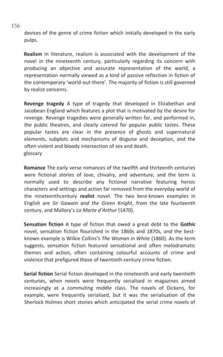 156
devices of the genre of crime fiction which initially developed in the early
pulps.
Realism In literature, realism is associated with the development of the
novel in the nineteenth century, particularly regarding its concern with
producing an objective and accurate representation of the world, a
representation normally viewed as a kind of passive reflection in fiction of
the contemporary ‘world-out-there’. The majority of fiction is still governed
by realist concerns.
Revenge tragedy A type of tragedy that developed in Elizabethan and
Jacobean England which features a plot that is motivated by the desire for
revenge. Revenge tragedies were generally written for, and performed in,
the public theatres, and clearly catered for popular public tastes. These
popular tastes are clear in the presence of ghosts and supernatural
elements, subplots and mechanisms of disguise and deception, and the
often violent and bloody intersection of sex and death.
glossary
Romance The early verse romances of the twelfth and thirteenth centuries
were fictional stories of love, chivalry, and adventure, and the term is
normally used to describe any fictional narrative featuring heroic
characters and settings and action far removed from the everyday world of
the nineteenthcentury realist novel. The two best-known examples in
English are Sir Gawain and the Green Knight, from the late fourteenth
century, and Mallory’s La Morte d’Arthur (1470).
Sensation fiction A type of fiction that owed a great debt to the Gothic
novel, sensation fiction flourished in the 1860s and 1870s, and the best-
known example is Wilkie Collins’s The Woman in White (1860). As the term
suggests, sensation fiction featured sensational and often melodramatic
themes and action, often containing colourful accounts of crime and
violence that prefigured those of twentieth-century crime fiction.
Serial fiction Serial fiction developed in the nineteenth and early twentieth
centuries, when novels were frequently serialised in magazines aimed
increasingly at a commuting middle class. The novels of Dickens, for
example, were frequently serialised, but it was the serialisation of the
Sherlock Holmes short stories which anticipated the serial crime novels of
 